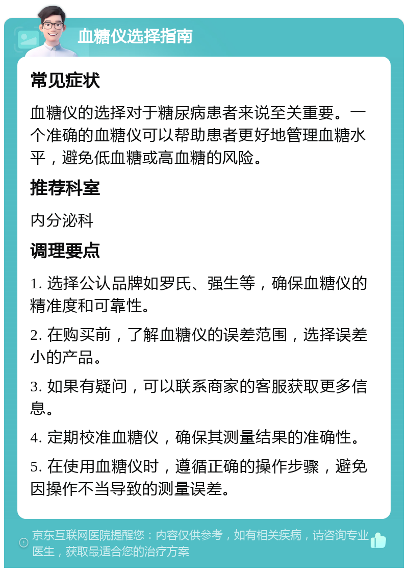 血糖仪选择指南 常见症状 血糖仪的选择对于糖尿病患者来说至关重要。一个准确的血糖仪可以帮助患者更好地管理血糖水平，避免低血糖或高血糖的风险。 推荐科室 内分泌科 调理要点 1. 选择公认品牌如罗氏、强生等，确保血糖仪的精准度和可靠性。 2. 在购买前，了解血糖仪的误差范围，选择误差小的产品。 3. 如果有疑问，可以联系商家的客服获取更多信息。 4. 定期校准血糖仪，确保其测量结果的准确性。 5. 在使用血糖仪时，遵循正确的操作步骤，避免因操作不当导致的测量误差。