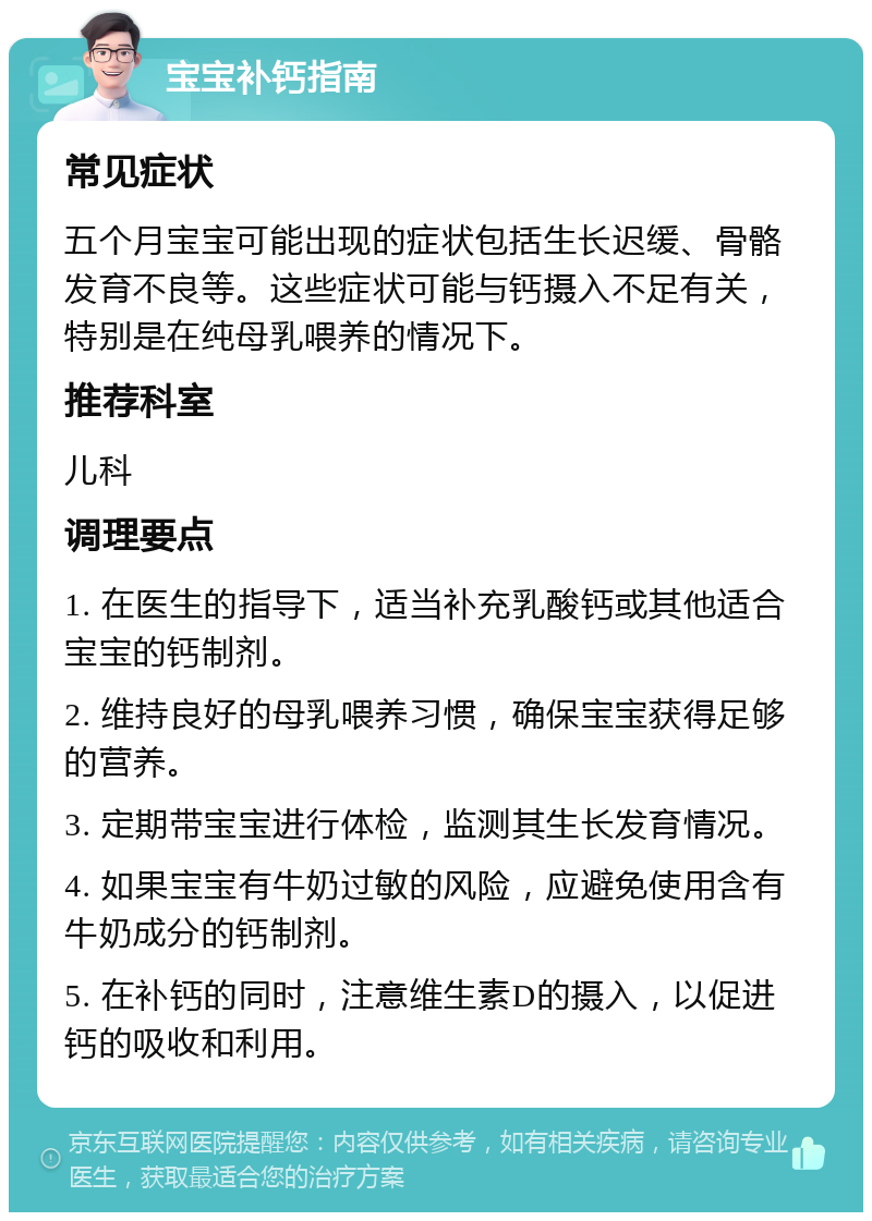 宝宝补钙指南 常见症状 五个月宝宝可能出现的症状包括生长迟缓、骨骼发育不良等。这些症状可能与钙摄入不足有关，特别是在纯母乳喂养的情况下。 推荐科室 儿科 调理要点 1. 在医生的指导下，适当补充乳酸钙或其他适合宝宝的钙制剂。 2. 维持良好的母乳喂养习惯，确保宝宝获得足够的营养。 3. 定期带宝宝进行体检，监测其生长发育情况。 4. 如果宝宝有牛奶过敏的风险，应避免使用含有牛奶成分的钙制剂。 5. 在补钙的同时，注意维生素D的摄入，以促进钙的吸收和利用。