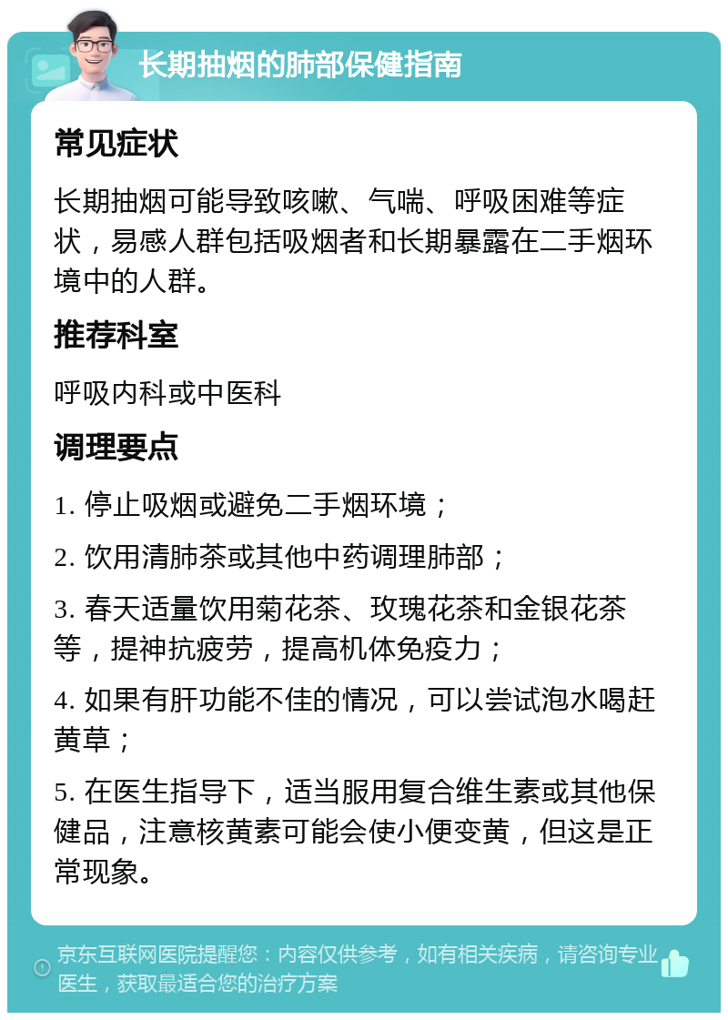 长期抽烟的肺部保健指南 常见症状 长期抽烟可能导致咳嗽、气喘、呼吸困难等症状，易感人群包括吸烟者和长期暴露在二手烟环境中的人群。 推荐科室 呼吸内科或中医科 调理要点 1. 停止吸烟或避免二手烟环境； 2. 饮用清肺茶或其他中药调理肺部； 3. 春天适量饮用菊花茶、玫瑰花茶和金银花茶等，提神抗疲劳，提高机体免疫力； 4. 如果有肝功能不佳的情况，可以尝试泡水喝赶黄草； 5. 在医生指导下，适当服用复合维生素或其他保健品，注意核黄素可能会使小便变黄，但这是正常现象。