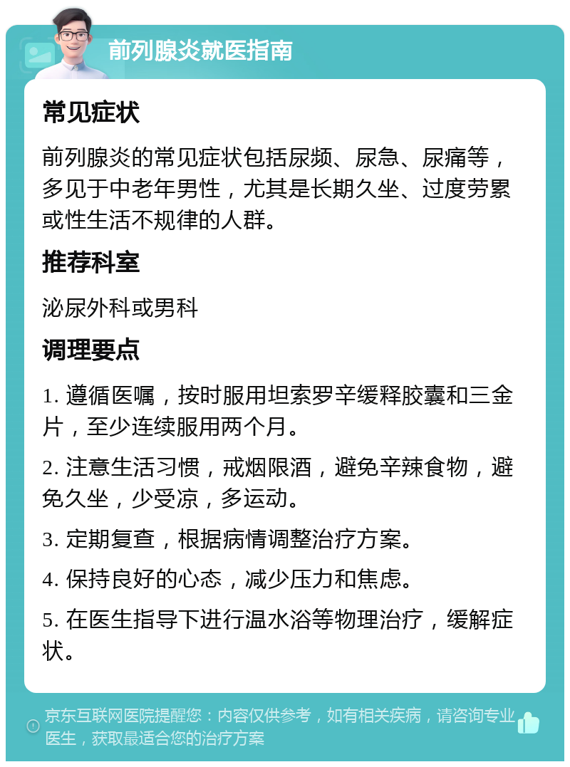 前列腺炎就医指南 常见症状 前列腺炎的常见症状包括尿频、尿急、尿痛等，多见于中老年男性，尤其是长期久坐、过度劳累或性生活不规律的人群。 推荐科室 泌尿外科或男科 调理要点 1. 遵循医嘱，按时服用坦索罗辛缓释胶囊和三金片，至少连续服用两个月。 2. 注意生活习惯，戒烟限酒，避免辛辣食物，避免久坐，少受凉，多运动。 3. 定期复查，根据病情调整治疗方案。 4. 保持良好的心态，减少压力和焦虑。 5. 在医生指导下进行温水浴等物理治疗，缓解症状。