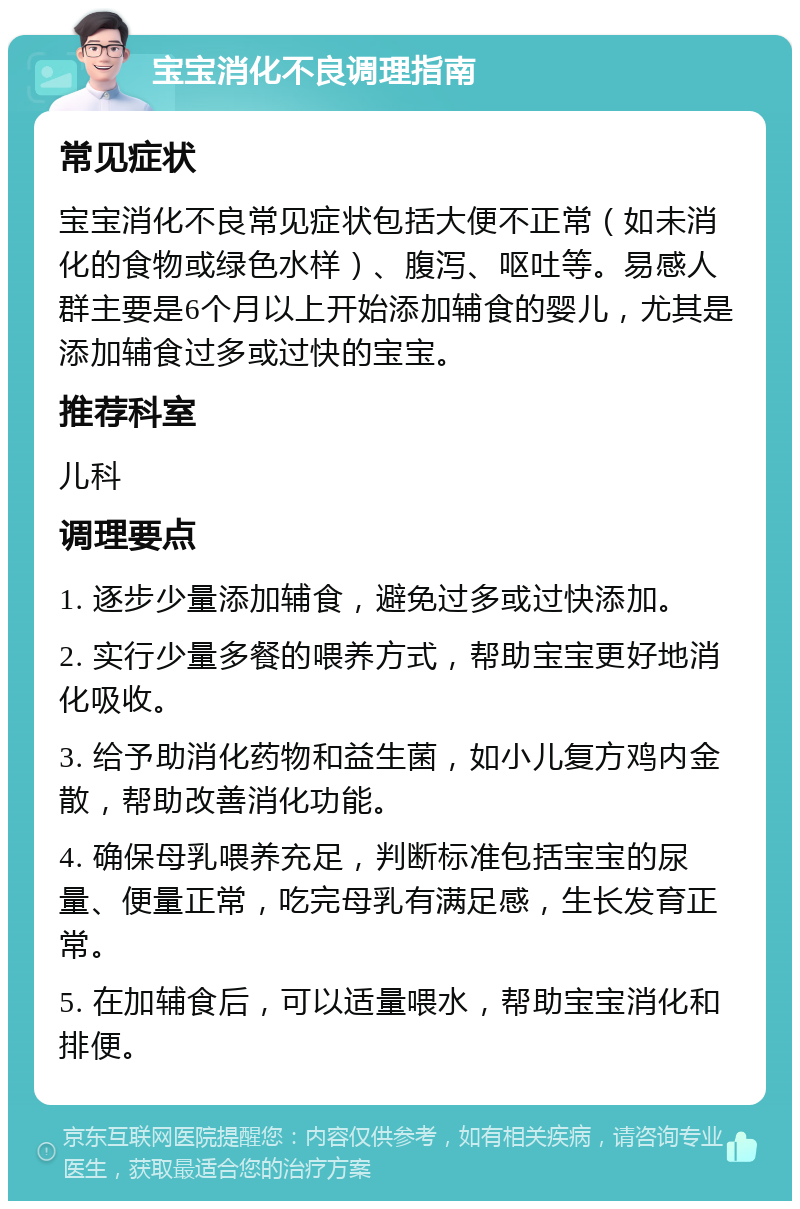 宝宝消化不良调理指南 常见症状 宝宝消化不良常见症状包括大便不正常（如未消化的食物或绿色水样）、腹泻、呕吐等。易感人群主要是6个月以上开始添加辅食的婴儿，尤其是添加辅食过多或过快的宝宝。 推荐科室 儿科 调理要点 1. 逐步少量添加辅食，避免过多或过快添加。 2. 实行少量多餐的喂养方式，帮助宝宝更好地消化吸收。 3. 给予助消化药物和益生菌，如小儿复方鸡内金散，帮助改善消化功能。 4. 确保母乳喂养充足，判断标准包括宝宝的尿量、便量正常，吃完母乳有满足感，生长发育正常。 5. 在加辅食后，可以适量喂水，帮助宝宝消化和排便。