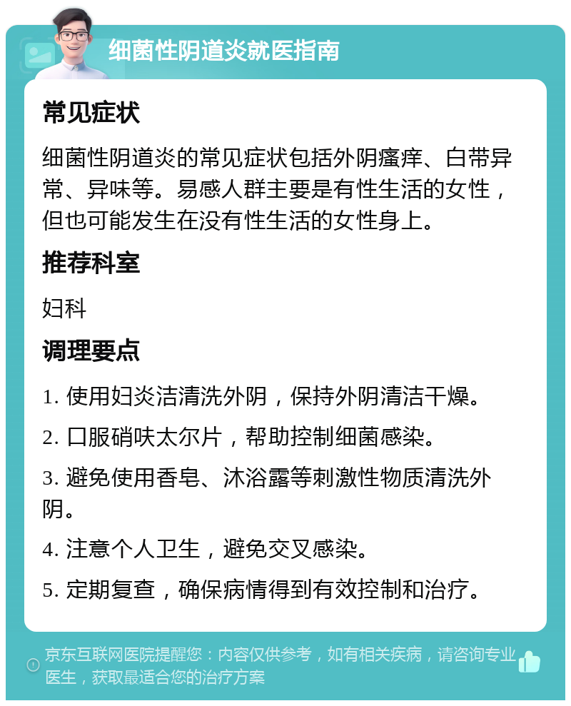 细菌性阴道炎就医指南 常见症状 细菌性阴道炎的常见症状包括外阴瘙痒、白带异常、异味等。易感人群主要是有性生活的女性，但也可能发生在没有性生活的女性身上。 推荐科室 妇科 调理要点 1. 使用妇炎洁清洗外阴，保持外阴清洁干燥。 2. 口服硝呋太尔片，帮助控制细菌感染。 3. 避免使用香皂、沐浴露等刺激性物质清洗外阴。 4. 注意个人卫生，避免交叉感染。 5. 定期复查，确保病情得到有效控制和治疗。