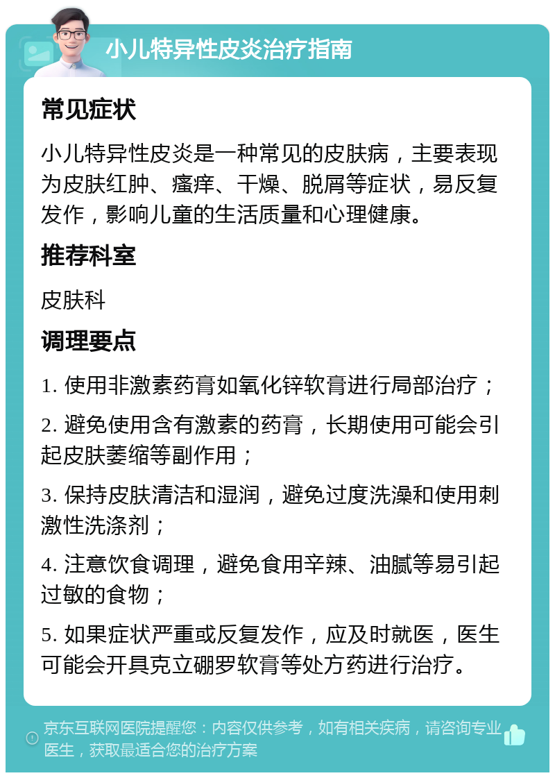 小儿特异性皮炎治疗指南 常见症状 小儿特异性皮炎是一种常见的皮肤病，主要表现为皮肤红肿、瘙痒、干燥、脱屑等症状，易反复发作，影响儿童的生活质量和心理健康。 推荐科室 皮肤科 调理要点 1. 使用非激素药膏如氧化锌软膏进行局部治疗； 2. 避免使用含有激素的药膏，长期使用可能会引起皮肤萎缩等副作用； 3. 保持皮肤清洁和湿润，避免过度洗澡和使用刺激性洗涤剂； 4. 注意饮食调理，避免食用辛辣、油腻等易引起过敏的食物； 5. 如果症状严重或反复发作，应及时就医，医生可能会开具克立硼罗软膏等处方药进行治疗。