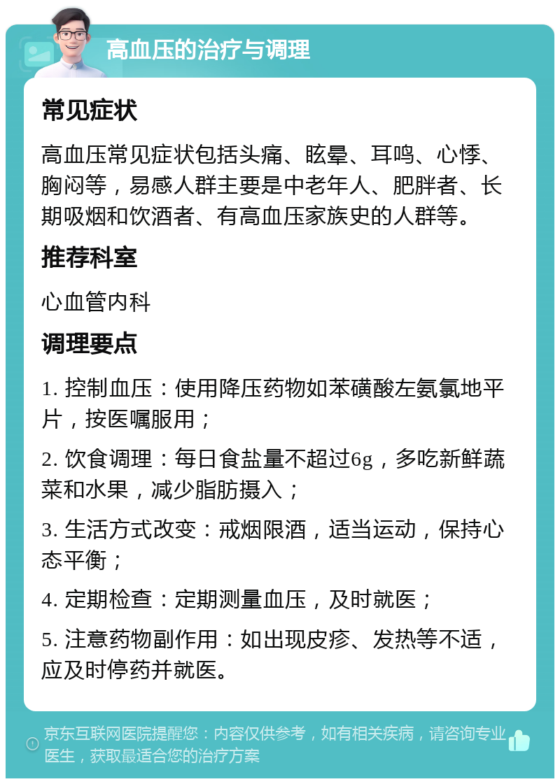 高血压的治疗与调理 常见症状 高血压常见症状包括头痛、眩晕、耳鸣、心悸、胸闷等，易感人群主要是中老年人、肥胖者、长期吸烟和饮酒者、有高血压家族史的人群等。 推荐科室 心血管内科 调理要点 1. 控制血压：使用降压药物如苯磺酸左氨氯地平片，按医嘱服用； 2. 饮食调理：每日食盐量不超过6g，多吃新鲜蔬菜和水果，减少脂肪摄入； 3. 生活方式改变：戒烟限酒，适当运动，保持心态平衡； 4. 定期检查：定期测量血压，及时就医； 5. 注意药物副作用：如出现皮疹、发热等不适，应及时停药并就医。