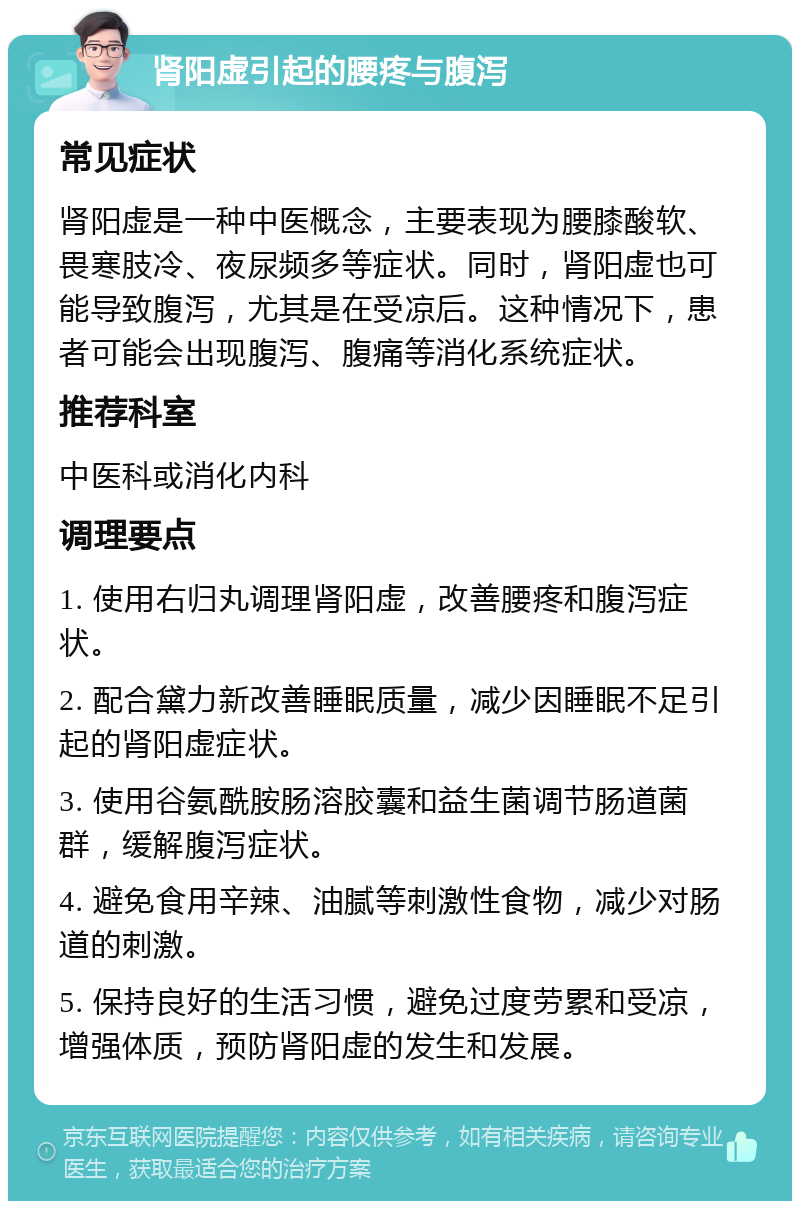 肾阳虚引起的腰疼与腹泻 常见症状 肾阳虚是一种中医概念，主要表现为腰膝酸软、畏寒肢冷、夜尿频多等症状。同时，肾阳虚也可能导致腹泻，尤其是在受凉后。这种情况下，患者可能会出现腹泻、腹痛等消化系统症状。 推荐科室 中医科或消化内科 调理要点 1. 使用右归丸调理肾阳虚，改善腰疼和腹泻症状。 2. 配合黛力新改善睡眠质量，减少因睡眠不足引起的肾阳虚症状。 3. 使用谷氨酰胺肠溶胶囊和益生菌调节肠道菌群，缓解腹泻症状。 4. 避免食用辛辣、油腻等刺激性食物，减少对肠道的刺激。 5. 保持良好的生活习惯，避免过度劳累和受凉，增强体质，预防肾阳虚的发生和发展。