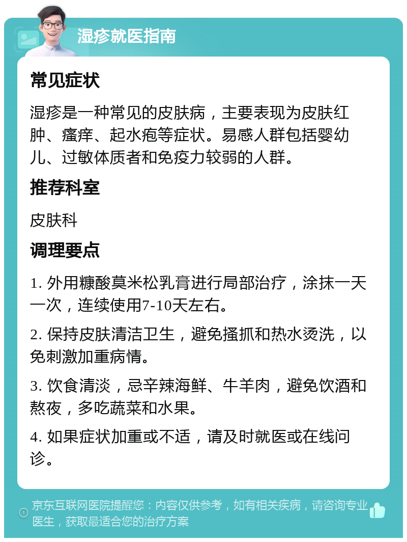 湿疹就医指南 常见症状 湿疹是一种常见的皮肤病，主要表现为皮肤红肿、瘙痒、起水疱等症状。易感人群包括婴幼儿、过敏体质者和免疫力较弱的人群。 推荐科室 皮肤科 调理要点 1. 外用糠酸莫米松乳膏进行局部治疗，涂抹一天一次，连续使用7-10天左右。 2. 保持皮肤清洁卫生，避免搔抓和热水烫洗，以免刺激加重病情。 3. 饮食清淡，忌辛辣海鲜、牛羊肉，避免饮酒和熬夜，多吃蔬菜和水果。 4. 如果症状加重或不适，请及时就医或在线问诊。