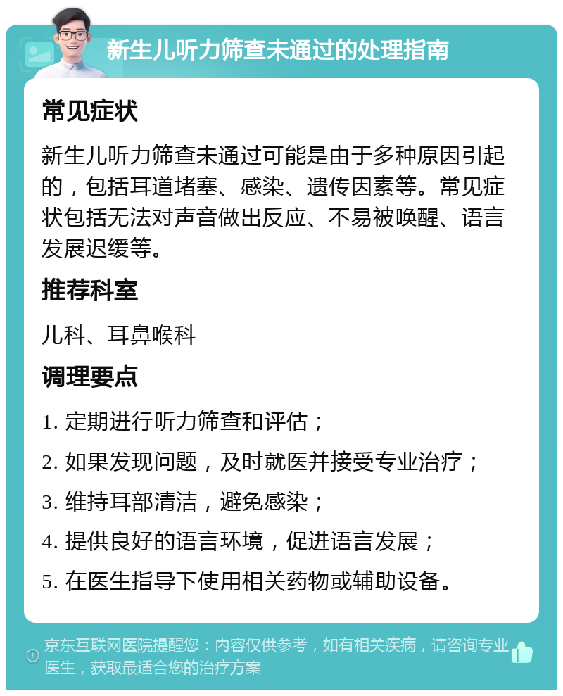 新生儿听力筛查未通过的处理指南 常见症状 新生儿听力筛查未通过可能是由于多种原因引起的，包括耳道堵塞、感染、遗传因素等。常见症状包括无法对声音做出反应、不易被唤醒、语言发展迟缓等。 推荐科室 儿科、耳鼻喉科 调理要点 1. 定期进行听力筛查和评估； 2. 如果发现问题，及时就医并接受专业治疗； 3. 维持耳部清洁，避免感染； 4. 提供良好的语言环境，促进语言发展； 5. 在医生指导下使用相关药物或辅助设备。