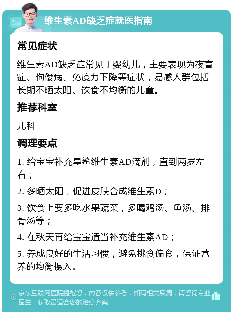 维生素AD缺乏症就医指南 常见症状 维生素AD缺乏症常见于婴幼儿，主要表现为夜盲症、佝偻病、免疫力下降等症状，易感人群包括长期不晒太阳、饮食不均衡的儿童。 推荐科室 儿科 调理要点 1. 给宝宝补充星鲨维生素AD滴剂，直到两岁左右； 2. 多晒太阳，促进皮肤合成维生素D； 3. 饮食上要多吃水果蔬菜，多喝鸡汤、鱼汤、排骨汤等； 4. 在秋天再给宝宝适当补充维生素AD； 5. 养成良好的生活习惯，避免挑食偏食，保证营养的均衡摄入。