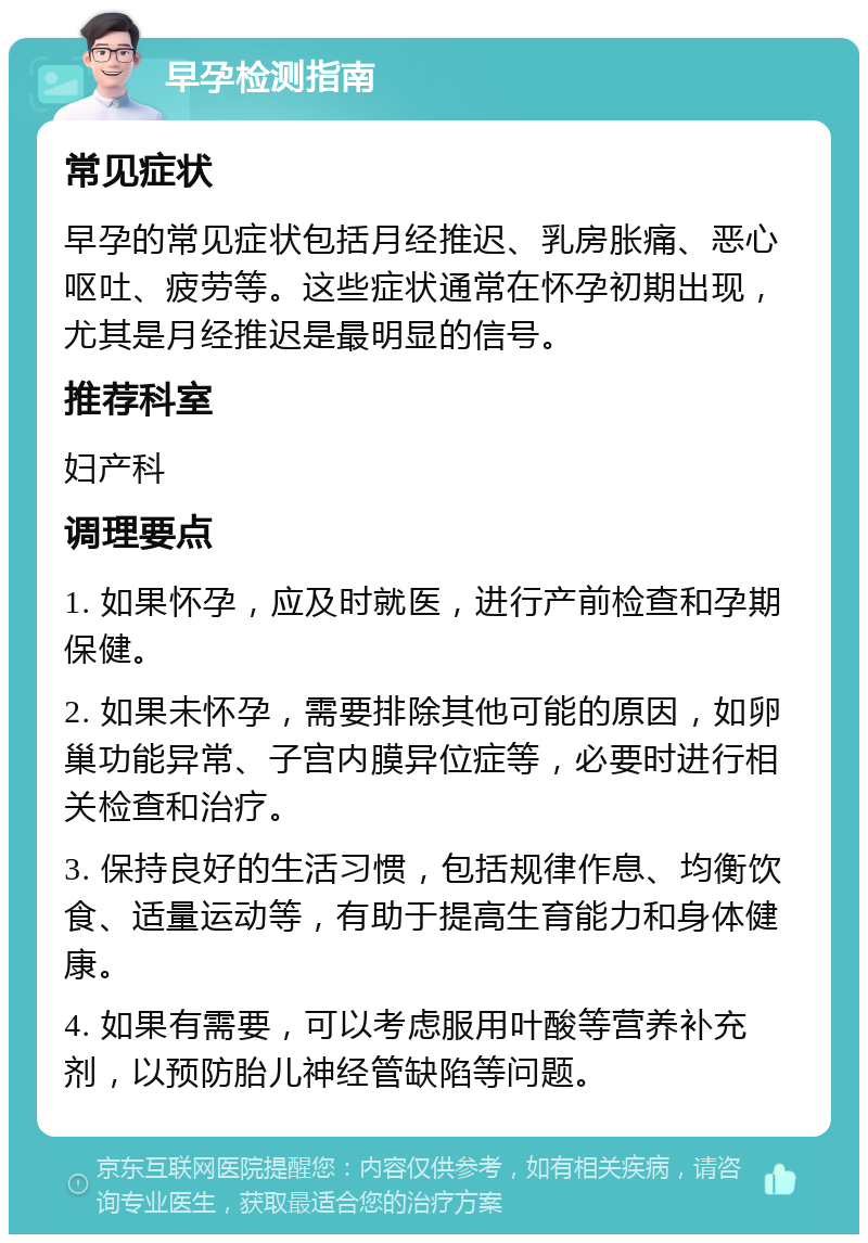 早孕检测指南 常见症状 早孕的常见症状包括月经推迟、乳房胀痛、恶心呕吐、疲劳等。这些症状通常在怀孕初期出现，尤其是月经推迟是最明显的信号。 推荐科室 妇产科 调理要点 1. 如果怀孕，应及时就医，进行产前检查和孕期保健。 2. 如果未怀孕，需要排除其他可能的原因，如卵巢功能异常、子宫内膜异位症等，必要时进行相关检查和治疗。 3. 保持良好的生活习惯，包括规律作息、均衡饮食、适量运动等，有助于提高生育能力和身体健康。 4. 如果有需要，可以考虑服用叶酸等营养补充剂，以预防胎儿神经管缺陷等问题。