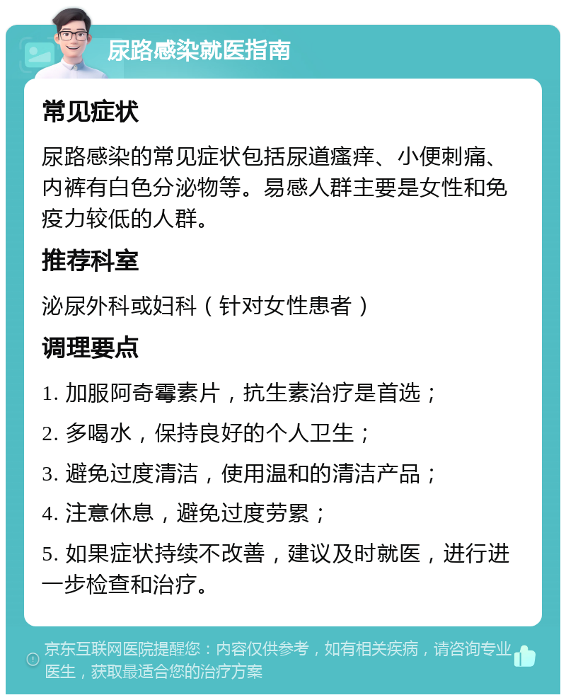 尿路感染就医指南 常见症状 尿路感染的常见症状包括尿道瘙痒、小便刺痛、内裤有白色分泌物等。易感人群主要是女性和免疫力较低的人群。 推荐科室 泌尿外科或妇科（针对女性患者） 调理要点 1. 加服阿奇霉素片，抗生素治疗是首选； 2. 多喝水，保持良好的个人卫生； 3. 避免过度清洁，使用温和的清洁产品； 4. 注意休息，避免过度劳累； 5. 如果症状持续不改善，建议及时就医，进行进一步检查和治疗。