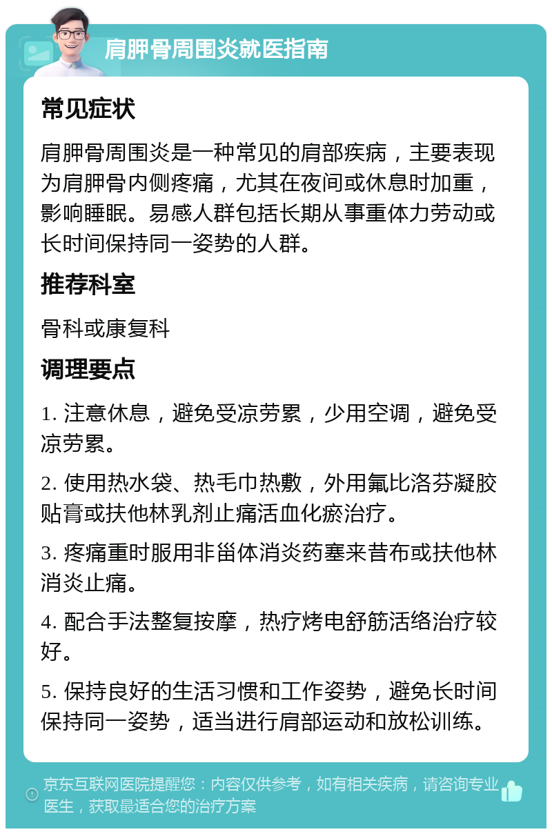 肩胛骨周围炎就医指南 常见症状 肩胛骨周围炎是一种常见的肩部疾病，主要表现为肩胛骨内侧疼痛，尤其在夜间或休息时加重，影响睡眠。易感人群包括长期从事重体力劳动或长时间保持同一姿势的人群。 推荐科室 骨科或康复科 调理要点 1. 注意休息，避免受凉劳累，少用空调，避免受凉劳累。 2. 使用热水袋、热毛巾热敷，外用氟比洛芬凝胶贴膏或扶他林乳剂止痛活血化瘀治疗。 3. 疼痛重时服用非甾体消炎药塞来昔布或扶他林消炎止痛。 4. 配合手法整复按摩，热疗烤电舒筋活络治疗较好。 5. 保持良好的生活习惯和工作姿势，避免长时间保持同一姿势，适当进行肩部运动和放松训练。