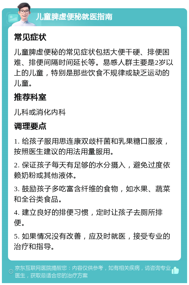 儿童脾虚便秘就医指南 常见症状 儿童脾虚便秘的常见症状包括大便干硬、排便困难、排便间隔时间延长等。易感人群主要是2岁以上的儿童，特别是那些饮食不规律或缺乏运动的儿童。 推荐科室 儿科或消化内科 调理要点 1. 给孩子服用思连康双歧杆菌和乳果糖口服液，按照医生建议的用法用量服用。 2. 保证孩子每天有足够的水分摄入，避免过度依赖奶粉或其他液体。 3. 鼓励孩子多吃富含纤维的食物，如水果、蔬菜和全谷类食品。 4. 建立良好的排便习惯，定时让孩子去厕所排便。 5. 如果情况没有改善，应及时就医，接受专业的治疗和指导。