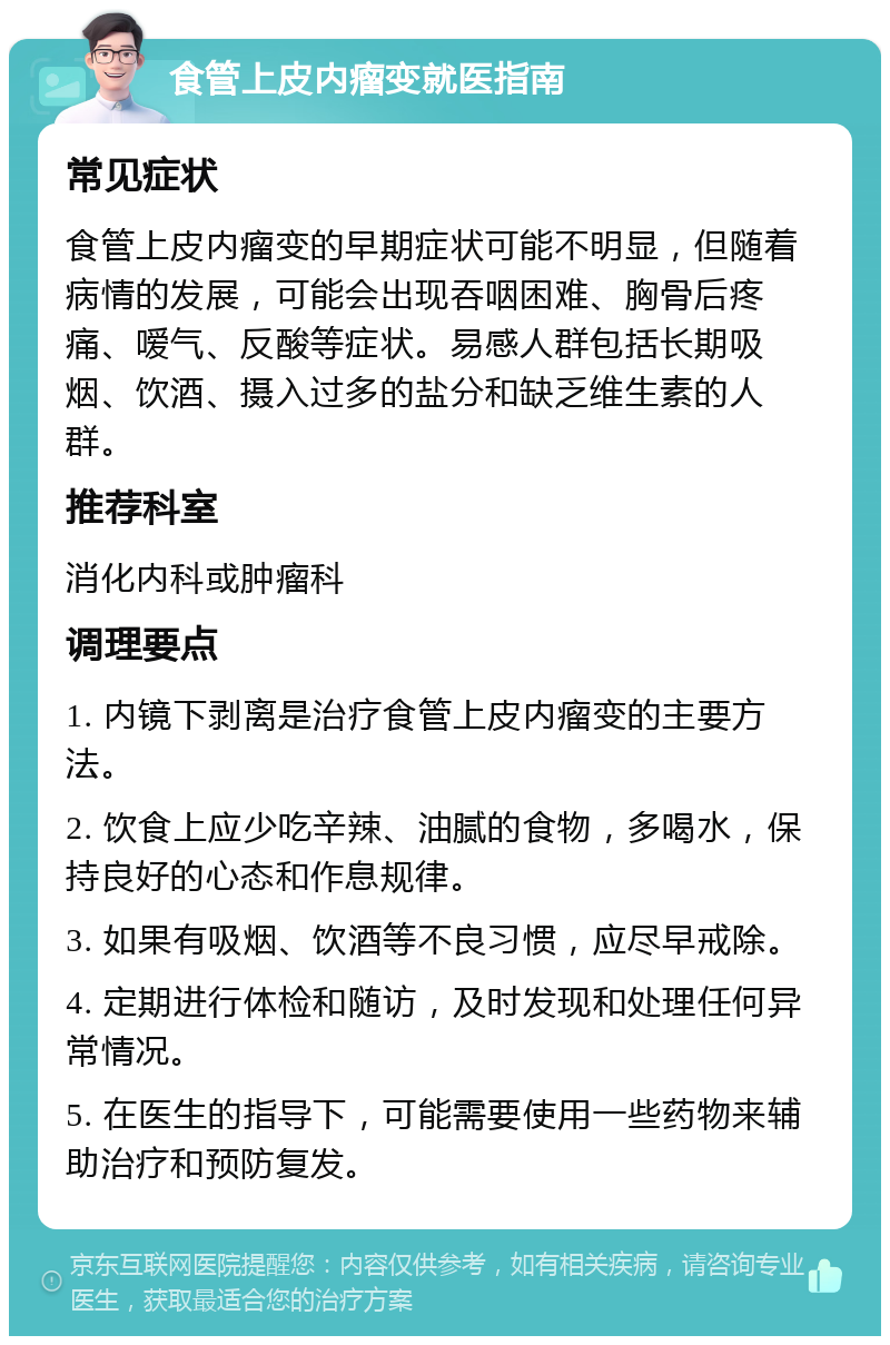 食管上皮内瘤变就医指南 常见症状 食管上皮内瘤变的早期症状可能不明显，但随着病情的发展，可能会出现吞咽困难、胸骨后疼痛、嗳气、反酸等症状。易感人群包括长期吸烟、饮酒、摄入过多的盐分和缺乏维生素的人群。 推荐科室 消化内科或肿瘤科 调理要点 1. 内镜下剥离是治疗食管上皮内瘤变的主要方法。 2. 饮食上应少吃辛辣、油腻的食物，多喝水，保持良好的心态和作息规律。 3. 如果有吸烟、饮酒等不良习惯，应尽早戒除。 4. 定期进行体检和随访，及时发现和处理任何异常情况。 5. 在医生的指导下，可能需要使用一些药物来辅助治疗和预防复发。