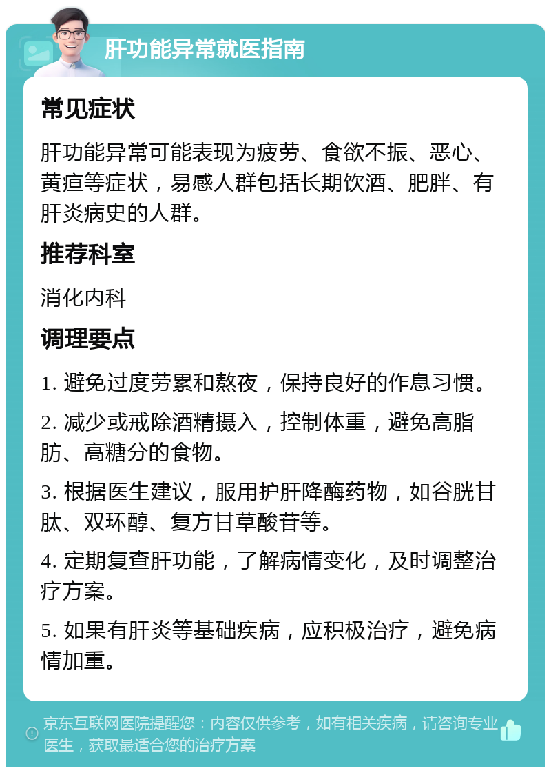 肝功能异常就医指南 常见症状 肝功能异常可能表现为疲劳、食欲不振、恶心、黄疸等症状，易感人群包括长期饮酒、肥胖、有肝炎病史的人群。 推荐科室 消化内科 调理要点 1. 避免过度劳累和熬夜，保持良好的作息习惯。 2. 减少或戒除酒精摄入，控制体重，避免高脂肪、高糖分的食物。 3. 根据医生建议，服用护肝降酶药物，如谷胱甘肽、双环醇、复方甘草酸苷等。 4. 定期复查肝功能，了解病情变化，及时调整治疗方案。 5. 如果有肝炎等基础疾病，应积极治疗，避免病情加重。