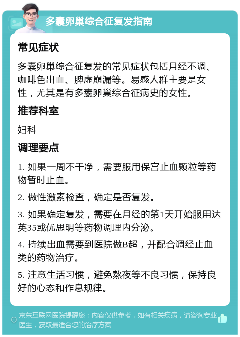 多囊卵巢综合征复发指南 常见症状 多囊卵巢综合征复发的常见症状包括月经不调、咖啡色出血、脾虚崩漏等。易感人群主要是女性，尤其是有多囊卵巢综合征病史的女性。 推荐科室 妇科 调理要点 1. 如果一周不干净，需要服用保宫止血颗粒等药物暂时止血。 2. 做性激素检查，确定是否复发。 3. 如果确定复发，需要在月经的第1天开始服用达英35或优思明等药物调理内分泌。 4. 持续出血需要到医院做B超，并配合调经止血类的药物治疗。 5. 注意生活习惯，避免熬夜等不良习惯，保持良好的心态和作息规律。