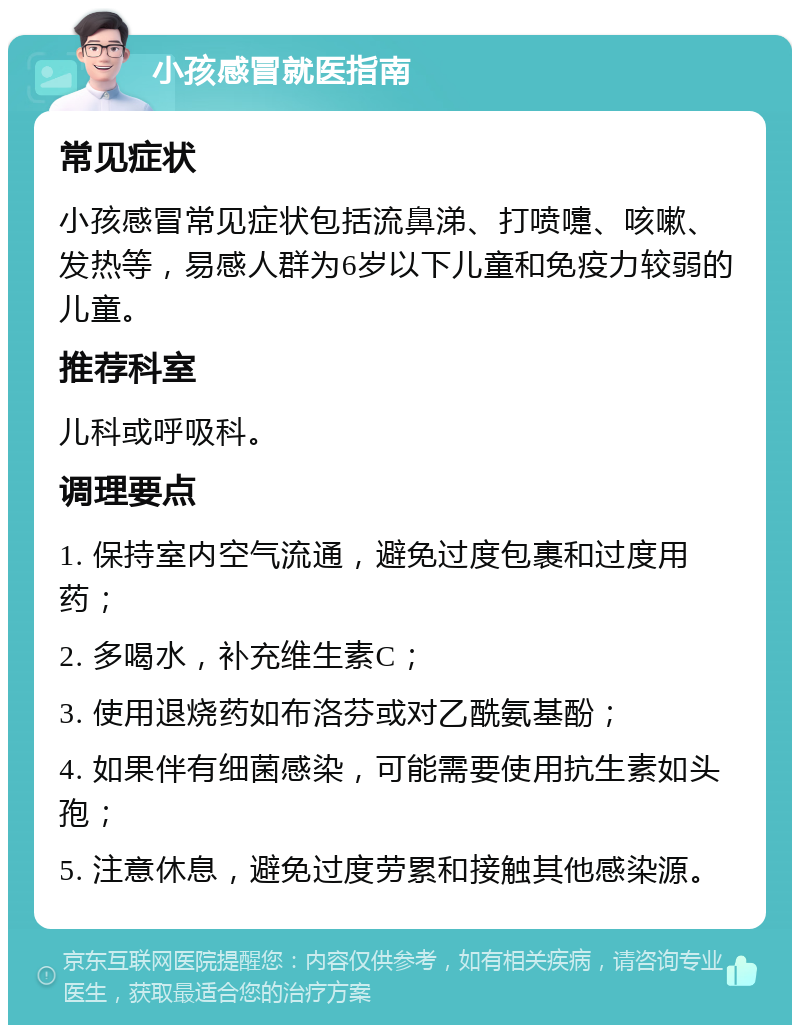 小孩感冒就医指南 常见症状 小孩感冒常见症状包括流鼻涕、打喷嚏、咳嗽、发热等，易感人群为6岁以下儿童和免疫力较弱的儿童。 推荐科室 儿科或呼吸科。 调理要点 1. 保持室内空气流通，避免过度包裹和过度用药； 2. 多喝水，补充维生素C； 3. 使用退烧药如布洛芬或对乙酰氨基酚； 4. 如果伴有细菌感染，可能需要使用抗生素如头孢； 5. 注意休息，避免过度劳累和接触其他感染源。