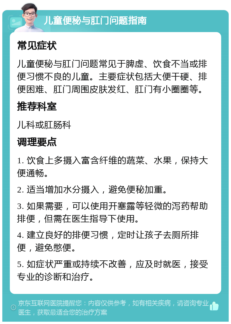 儿童便秘与肛门问题指南 常见症状 儿童便秘与肛门问题常见于脾虚、饮食不当或排便习惯不良的儿童。主要症状包括大便干硬、排便困难、肛门周围皮肤发红、肛门有小圈圈等。 推荐科室 儿科或肛肠科 调理要点 1. 饮食上多摄入富含纤维的蔬菜、水果，保持大便通畅。 2. 适当增加水分摄入，避免便秘加重。 3. 如果需要，可以使用开塞露等轻微的泻药帮助排便，但需在医生指导下使用。 4. 建立良好的排便习惯，定时让孩子去厕所排便，避免憋便。 5. 如症状严重或持续不改善，应及时就医，接受专业的诊断和治疗。