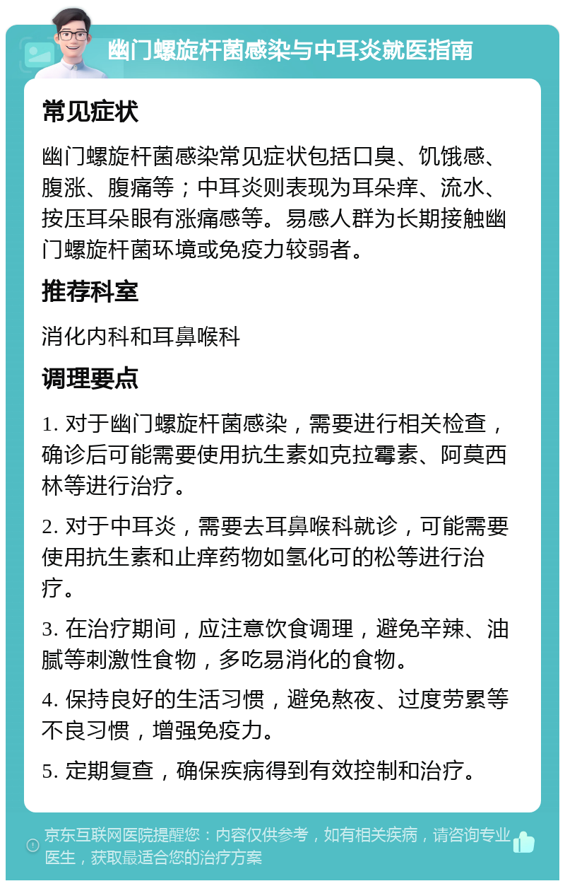 幽门螺旋杆菌感染与中耳炎就医指南 常见症状 幽门螺旋杆菌感染常见症状包括口臭、饥饿感、腹涨、腹痛等；中耳炎则表现为耳朵痒、流水、按压耳朵眼有涨痛感等。易感人群为长期接触幽门螺旋杆菌环境或免疫力较弱者。 推荐科室 消化内科和耳鼻喉科 调理要点 1. 对于幽门螺旋杆菌感染，需要进行相关检查，确诊后可能需要使用抗生素如克拉霉素、阿莫西林等进行治疗。 2. 对于中耳炎，需要去耳鼻喉科就诊，可能需要使用抗生素和止痒药物如氢化可的松等进行治疗。 3. 在治疗期间，应注意饮食调理，避免辛辣、油腻等刺激性食物，多吃易消化的食物。 4. 保持良好的生活习惯，避免熬夜、过度劳累等不良习惯，增强免疫力。 5. 定期复查，确保疾病得到有效控制和治疗。