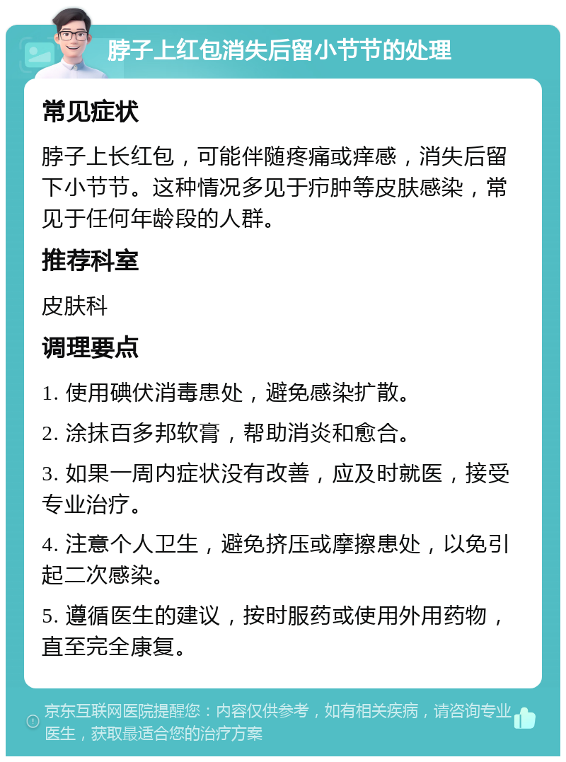 脖子上红包消失后留小节节的处理 常见症状 脖子上长红包，可能伴随疼痛或痒感，消失后留下小节节。这种情况多见于疖肿等皮肤感染，常见于任何年龄段的人群。 推荐科室 皮肤科 调理要点 1. 使用碘伏消毒患处，避免感染扩散。 2. 涂抹百多邦软膏，帮助消炎和愈合。 3. 如果一周内症状没有改善，应及时就医，接受专业治疗。 4. 注意个人卫生，避免挤压或摩擦患处，以免引起二次感染。 5. 遵循医生的建议，按时服药或使用外用药物，直至完全康复。