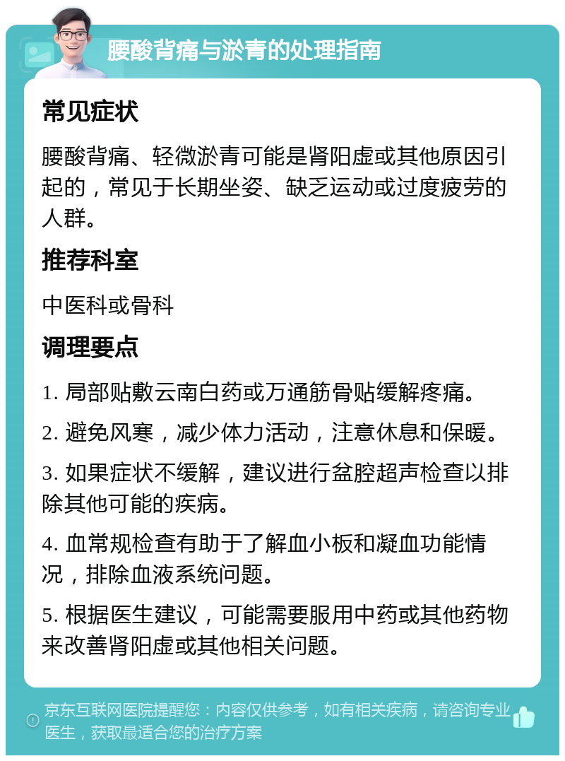 腰酸背痛与淤青的处理指南 常见症状 腰酸背痛、轻微淤青可能是肾阳虚或其他原因引起的，常见于长期坐姿、缺乏运动或过度疲劳的人群。 推荐科室 中医科或骨科 调理要点 1. 局部贴敷云南白药或万通筋骨贴缓解疼痛。 2. 避免风寒，减少体力活动，注意休息和保暖。 3. 如果症状不缓解，建议进行盆腔超声检查以排除其他可能的疾病。 4. 血常规检查有助于了解血小板和凝血功能情况，排除血液系统问题。 5. 根据医生建议，可能需要服用中药或其他药物来改善肾阳虚或其他相关问题。