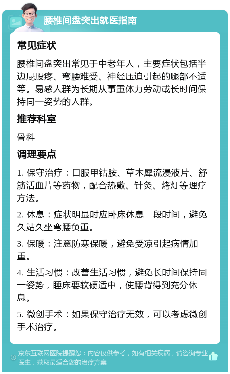 腰椎间盘突出就医指南 常见症状 腰椎间盘突出常见于中老年人，主要症状包括半边屁股疼、弯腰难受、神经压迫引起的腿部不适等。易感人群为长期从事重体力劳动或长时间保持同一姿势的人群。 推荐科室 骨科 调理要点 1. 保守治疗：口服甲钴胺、草木犀流浸液片、舒筋活血片等药物，配合热敷、针灸、烤灯等理疗方法。 2. 休息：症状明显时应卧床休息一段时间，避免久站久坐弯腰负重。 3. 保暖：注意防寒保暖，避免受凉引起病情加重。 4. 生活习惯：改善生活习惯，避免长时间保持同一姿势，睡床要软硬适中，使腰背得到充分休息。 5. 微创手术：如果保守治疗无效，可以考虑微创手术治疗。