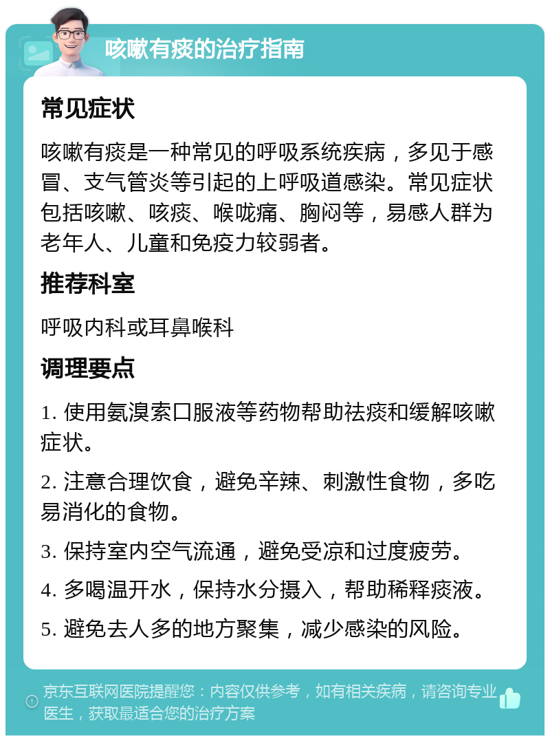 咳嗽有痰的治疗指南 常见症状 咳嗽有痰是一种常见的呼吸系统疾病，多见于感冒、支气管炎等引起的上呼吸道感染。常见症状包括咳嗽、咳痰、喉咙痛、胸闷等，易感人群为老年人、儿童和免疫力较弱者。 推荐科室 呼吸内科或耳鼻喉科 调理要点 1. 使用氨溴索口服液等药物帮助祛痰和缓解咳嗽症状。 2. 注意合理饮食，避免辛辣、刺激性食物，多吃易消化的食物。 3. 保持室内空气流通，避免受凉和过度疲劳。 4. 多喝温开水，保持水分摄入，帮助稀释痰液。 5. 避免去人多的地方聚集，减少感染的风险。