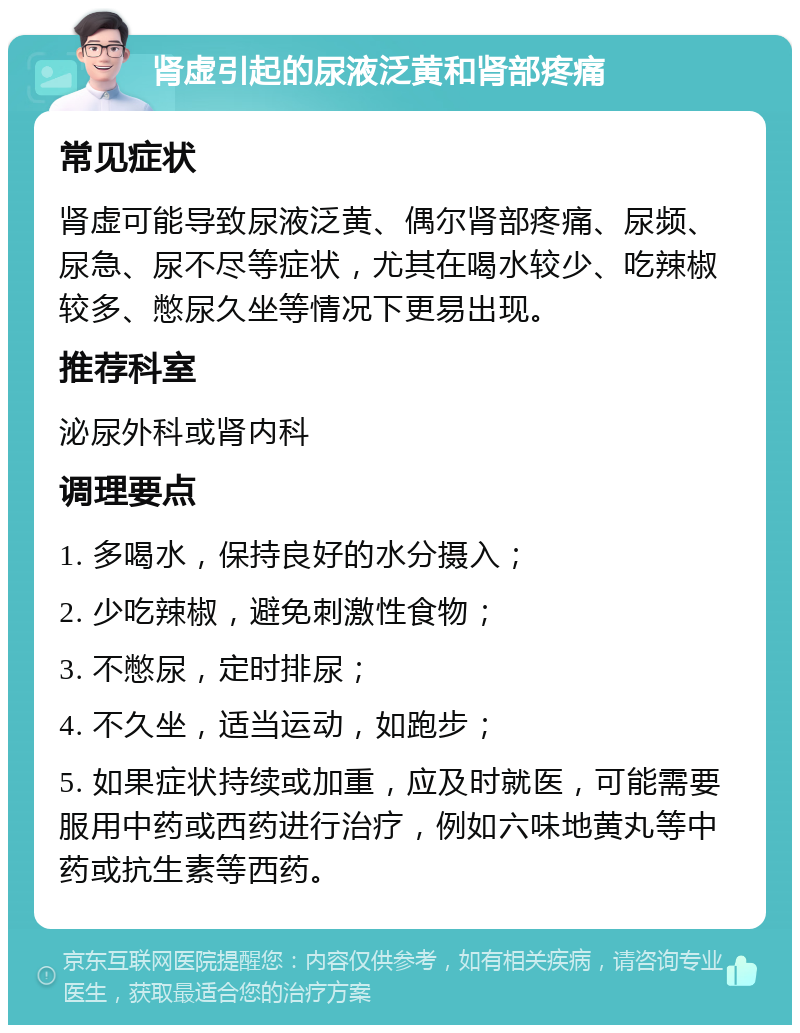 肾虚引起的尿液泛黄和肾部疼痛 常见症状 肾虚可能导致尿液泛黄、偶尔肾部疼痛、尿频、尿急、尿不尽等症状，尤其在喝水较少、吃辣椒较多、憋尿久坐等情况下更易出现。 推荐科室 泌尿外科或肾内科 调理要点 1. 多喝水，保持良好的水分摄入； 2. 少吃辣椒，避免刺激性食物； 3. 不憋尿，定时排尿； 4. 不久坐，适当运动，如跑步； 5. 如果症状持续或加重，应及时就医，可能需要服用中药或西药进行治疗，例如六味地黄丸等中药或抗生素等西药。