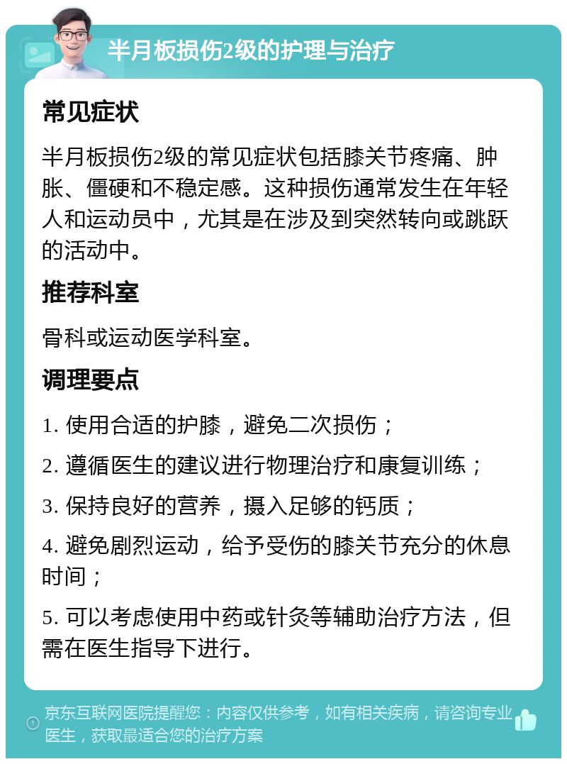 半月板损伤2级的护理与治疗 常见症状 半月板损伤2级的常见症状包括膝关节疼痛、肿胀、僵硬和不稳定感。这种损伤通常发生在年轻人和运动员中，尤其是在涉及到突然转向或跳跃的活动中。 推荐科室 骨科或运动医学科室。 调理要点 1. 使用合适的护膝，避免二次损伤； 2. 遵循医生的建议进行物理治疗和康复训练； 3. 保持良好的营养，摄入足够的钙质； 4. 避免剧烈运动，给予受伤的膝关节充分的休息时间； 5. 可以考虑使用中药或针灸等辅助治疗方法，但需在医生指导下进行。