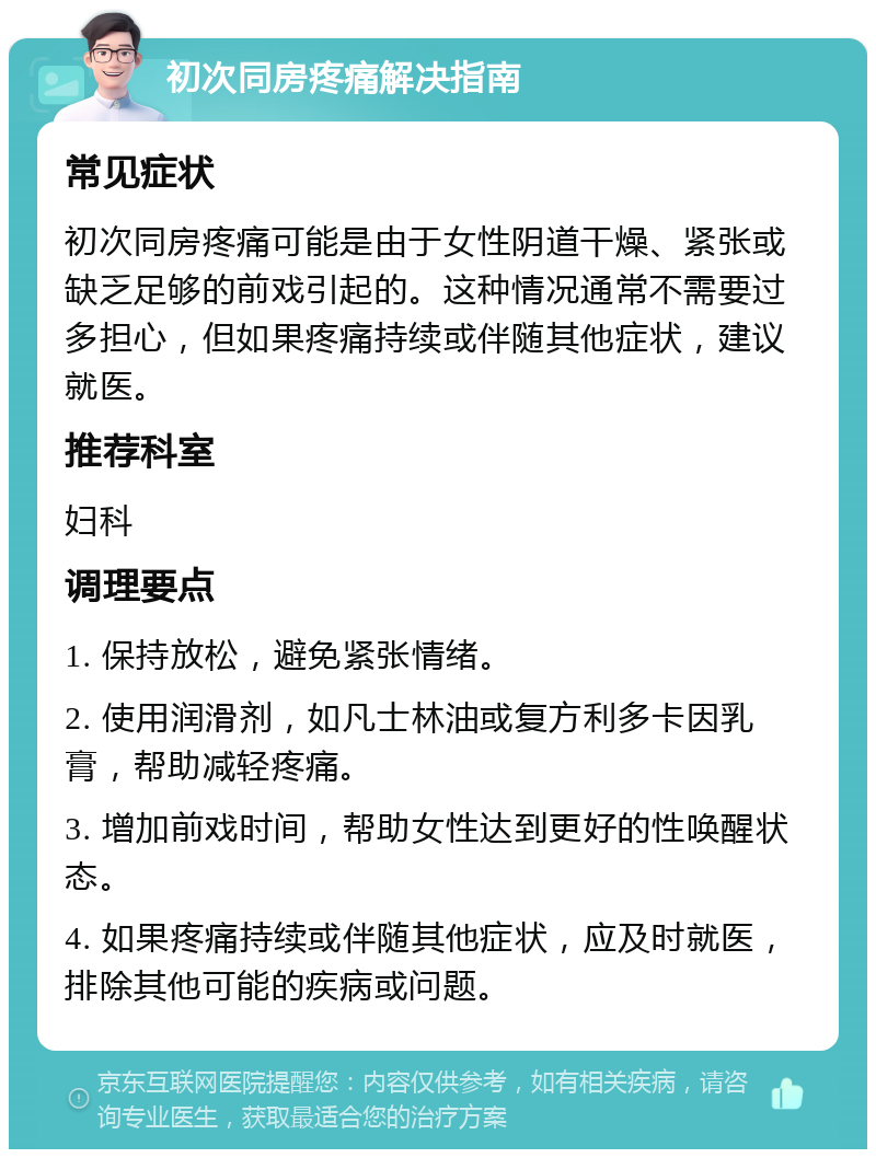 初次同房疼痛解决指南 常见症状 初次同房疼痛可能是由于女性阴道干燥、紧张或缺乏足够的前戏引起的。这种情况通常不需要过多担心，但如果疼痛持续或伴随其他症状，建议就医。 推荐科室 妇科 调理要点 1. 保持放松，避免紧张情绪。 2. 使用润滑剂，如凡士林油或复方利多卡因乳膏，帮助减轻疼痛。 3. 增加前戏时间，帮助女性达到更好的性唤醒状态。 4. 如果疼痛持续或伴随其他症状，应及时就医，排除其他可能的疾病或问题。