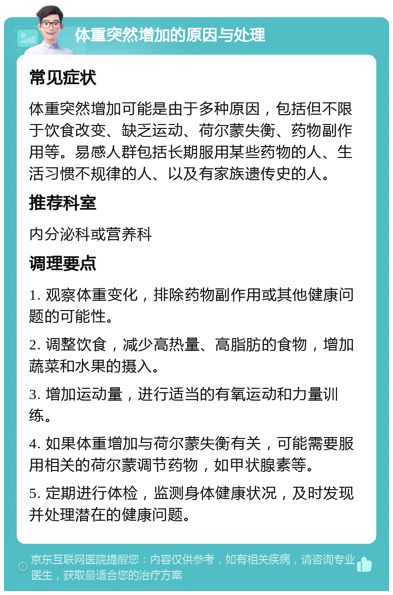 体重突然增加的原因与处理 常见症状 体重突然增加可能是由于多种原因，包括但不限于饮食改变、缺乏运动、荷尔蒙失衡、药物副作用等。易感人群包括长期服用某些药物的人、生活习惯不规律的人、以及有家族遗传史的人。 推荐科室 内分泌科或营养科 调理要点 1. 观察体重变化，排除药物副作用或其他健康问题的可能性。 2. 调整饮食，减少高热量、高脂肪的食物，增加蔬菜和水果的摄入。 3. 增加运动量，进行适当的有氧运动和力量训练。 4. 如果体重增加与荷尔蒙失衡有关，可能需要服用相关的荷尔蒙调节药物，如甲状腺素等。 5. 定期进行体检，监测身体健康状况，及时发现并处理潜在的健康问题。