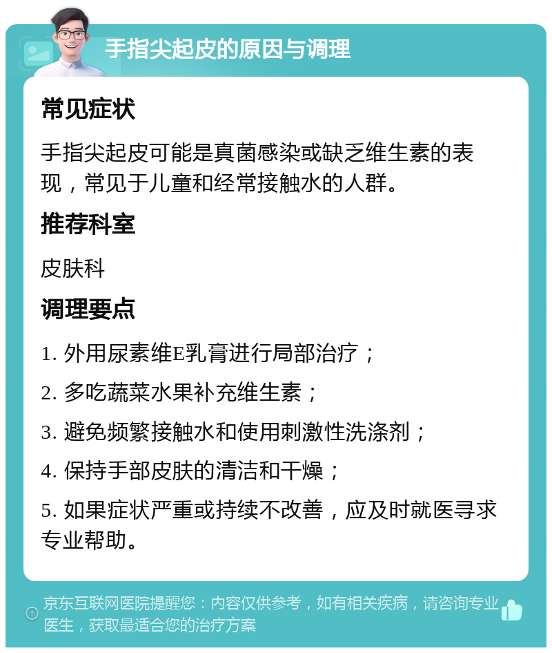 手指尖起皮的原因与调理 常见症状 手指尖起皮可能是真菌感染或缺乏维生素的表现，常见于儿童和经常接触水的人群。 推荐科室 皮肤科 调理要点 1. 外用尿素维E乳膏进行局部治疗； 2. 多吃蔬菜水果补充维生素； 3. 避免频繁接触水和使用刺激性洗涤剂； 4. 保持手部皮肤的清洁和干燥； 5. 如果症状严重或持续不改善，应及时就医寻求专业帮助。