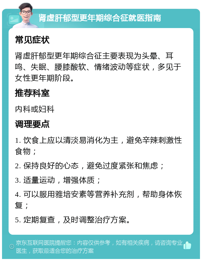 肾虚肝郁型更年期综合征就医指南 常见症状 肾虚肝郁型更年期综合征主要表现为头晕、耳鸣、失眠、腰膝酸软、情绪波动等症状，多见于女性更年期阶段。 推荐科室 内科或妇科 调理要点 1. 饮食上应以清淡易消化为主，避免辛辣刺激性食物； 2. 保持良好的心态，避免过度紧张和焦虑； 3. 适量运动，增强体质； 4. 可以服用雅培安素等营养补充剂，帮助身体恢复； 5. 定期复查，及时调整治疗方案。