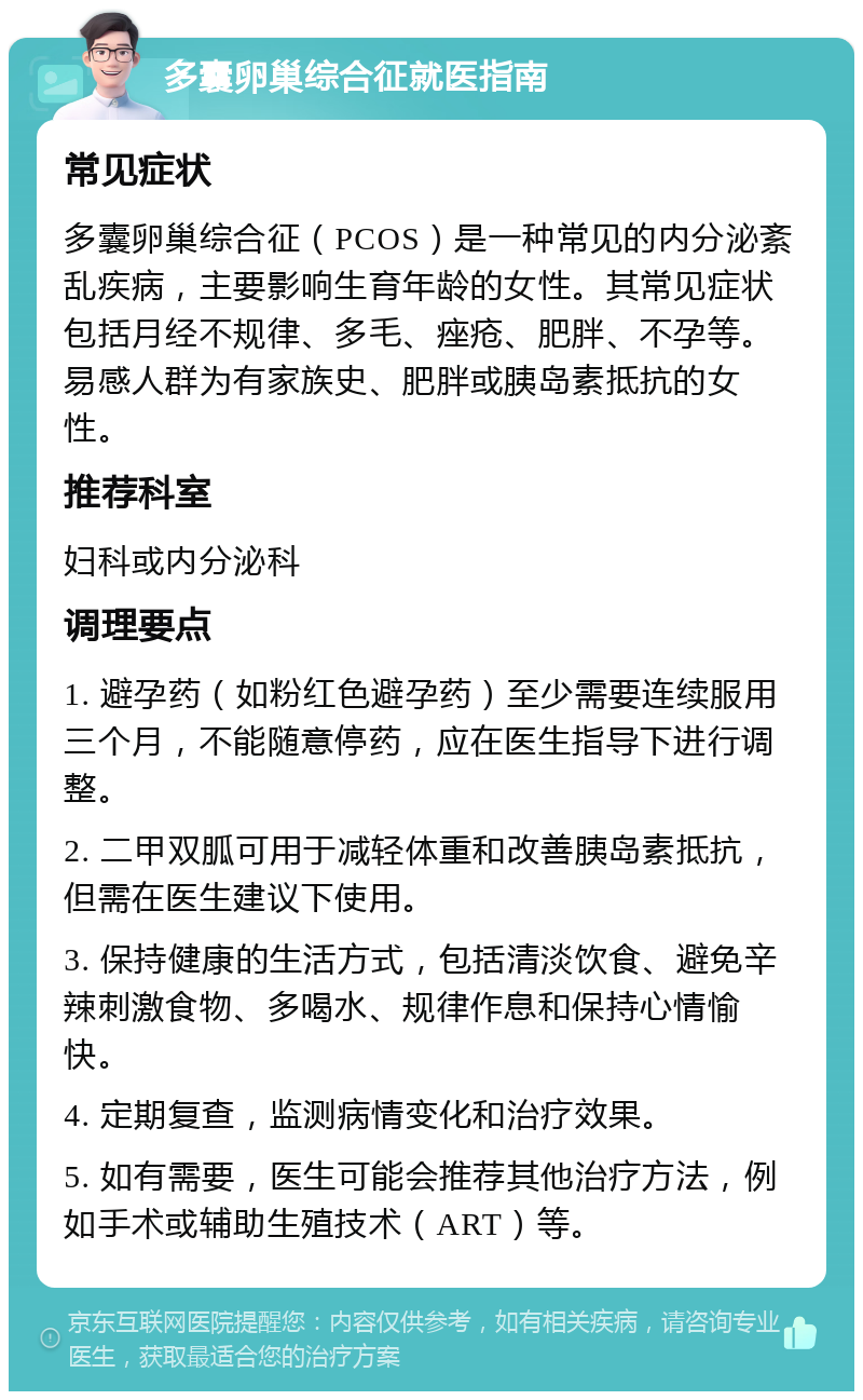 多囊卵巢综合征就医指南 常见症状 多囊卵巢综合征（PCOS）是一种常见的内分泌紊乱疾病，主要影响生育年龄的女性。其常见症状包括月经不规律、多毛、痤疮、肥胖、不孕等。易感人群为有家族史、肥胖或胰岛素抵抗的女性。 推荐科室 妇科或内分泌科 调理要点 1. 避孕药（如粉红色避孕药）至少需要连续服用三个月，不能随意停药，应在医生指导下进行调整。 2. 二甲双胍可用于减轻体重和改善胰岛素抵抗，但需在医生建议下使用。 3. 保持健康的生活方式，包括清淡饮食、避免辛辣刺激食物、多喝水、规律作息和保持心情愉快。 4. 定期复查，监测病情变化和治疗效果。 5. 如有需要，医生可能会推荐其他治疗方法，例如手术或辅助生殖技术（ART）等。