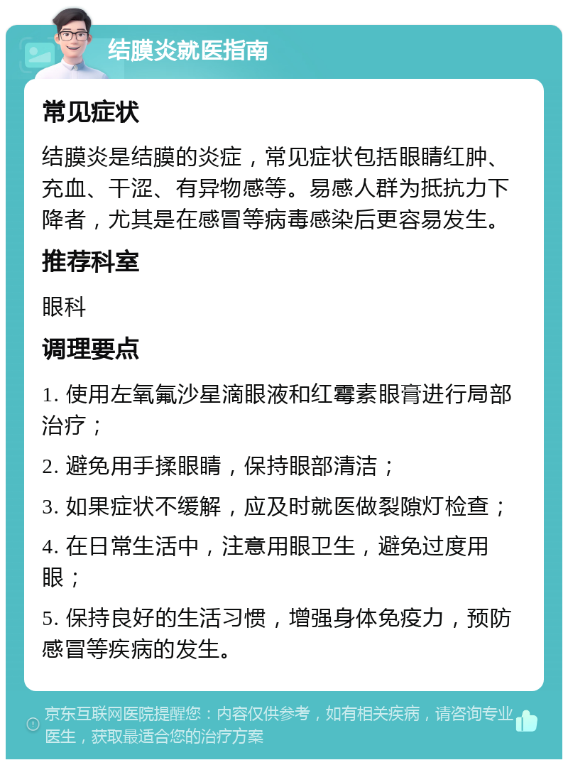 结膜炎就医指南 常见症状 结膜炎是结膜的炎症，常见症状包括眼睛红肿、充血、干涩、有异物感等。易感人群为抵抗力下降者，尤其是在感冒等病毒感染后更容易发生。 推荐科室 眼科 调理要点 1. 使用左氧氟沙星滴眼液和红霉素眼膏进行局部治疗； 2. 避免用手揉眼睛，保持眼部清洁； 3. 如果症状不缓解，应及时就医做裂隙灯检查； 4. 在日常生活中，注意用眼卫生，避免过度用眼； 5. 保持良好的生活习惯，增强身体免疫力，预防感冒等疾病的发生。