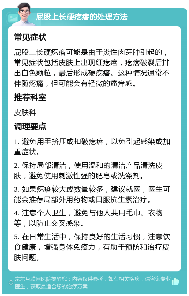 屁股上长硬疙瘩的处理方法 常见症状 屁股上长硬疙瘩可能是由于炎性肉芽肿引起的，常见症状包括皮肤上出现红疙瘩，疙瘩破裂后排出白色颗粒，最后形成硬疙瘩。这种情况通常不伴随疼痛，但可能会有轻微的瘙痒感。 推荐科室 皮肤科 调理要点 1. 避免用手挤压或扣破疙瘩，以免引起感染或加重症状。 2. 保持局部清洁，使用温和的清洁产品清洗皮肤，避免使用刺激性强的肥皂或洗涤剂。 3. 如果疙瘩较大或数量较多，建议就医，医生可能会推荐局部外用药物或口服抗生素治疗。 4. 注意个人卫生，避免与他人共用毛巾、衣物等，以防止交叉感染。 5. 在日常生活中，保持良好的生活习惯，注意饮食健康，增强身体免疫力，有助于预防和治疗皮肤问题。