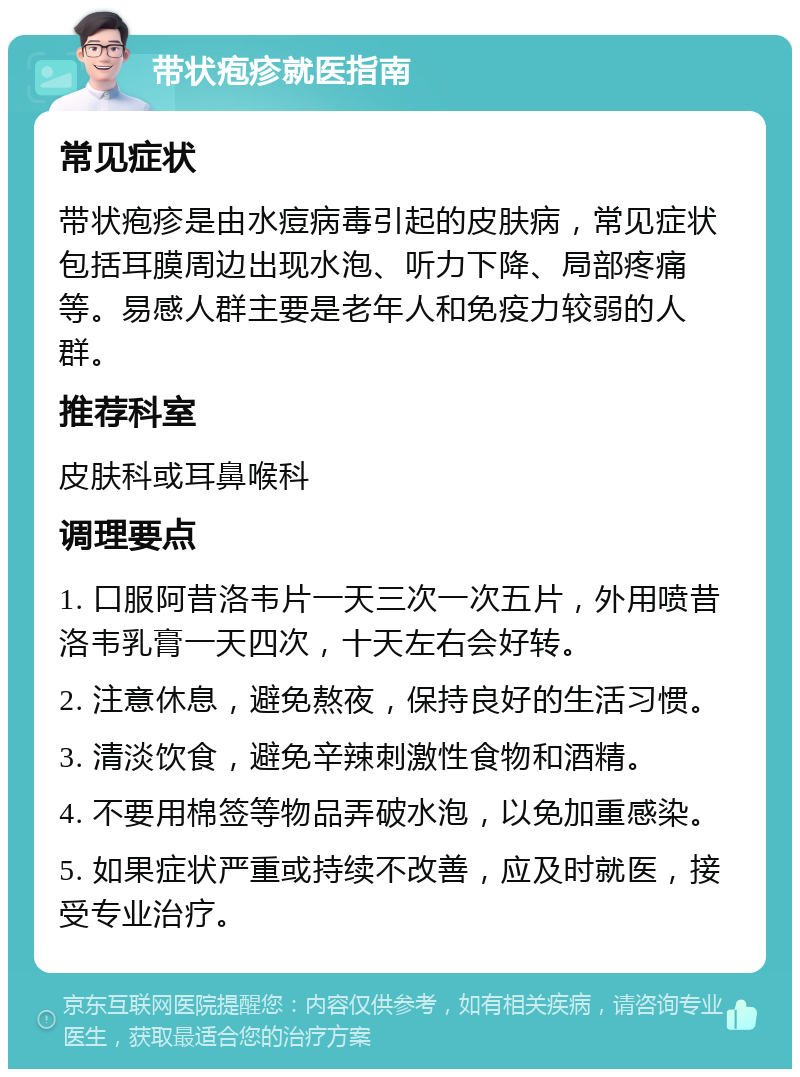 带状疱疹就医指南 常见症状 带状疱疹是由水痘病毒引起的皮肤病，常见症状包括耳膜周边出现水泡、听力下降、局部疼痛等。易感人群主要是老年人和免疫力较弱的人群。 推荐科室 皮肤科或耳鼻喉科 调理要点 1. 口服阿昔洛韦片一天三次一次五片，外用喷昔洛韦乳膏一天四次，十天左右会好转。 2. 注意休息，避免熬夜，保持良好的生活习惯。 3. 清淡饮食，避免辛辣刺激性食物和酒精。 4. 不要用棉签等物品弄破水泡，以免加重感染。 5. 如果症状严重或持续不改善，应及时就医，接受专业治疗。