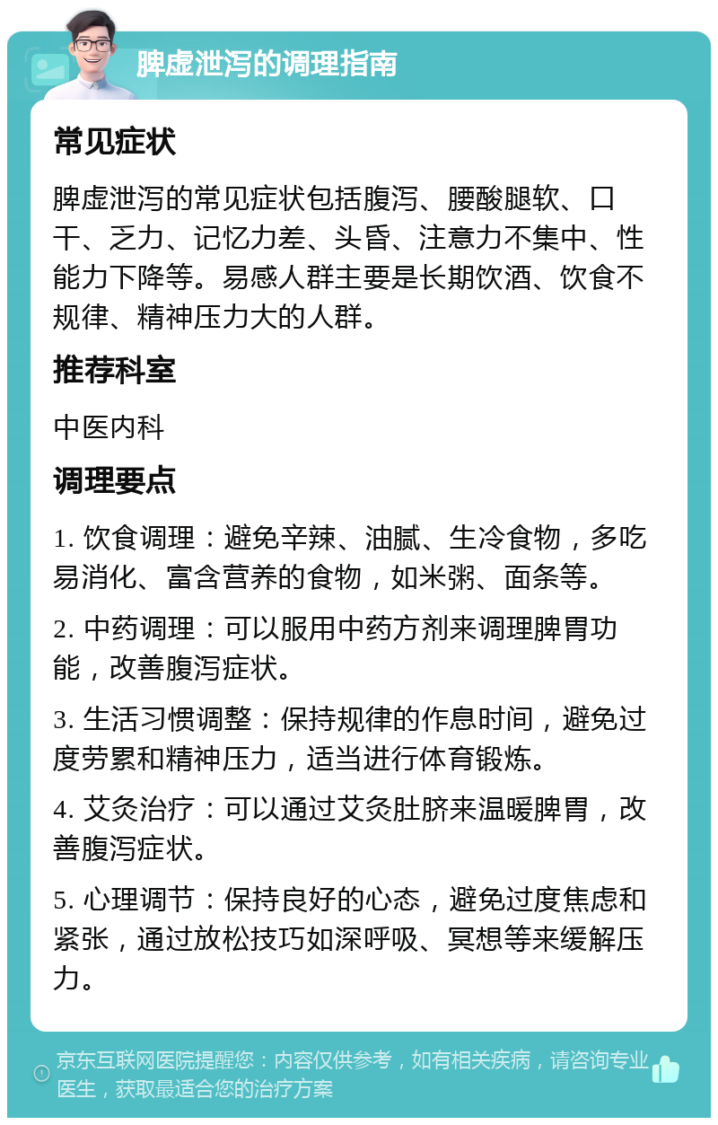 脾虚泄泻的调理指南 常见症状 脾虚泄泻的常见症状包括腹泻、腰酸腿软、口干、乏力、记忆力差、头昏、注意力不集中、性能力下降等。易感人群主要是长期饮酒、饮食不规律、精神压力大的人群。 推荐科室 中医内科 调理要点 1. 饮食调理：避免辛辣、油腻、生冷食物，多吃易消化、富含营养的食物，如米粥、面条等。 2. 中药调理：可以服用中药方剂来调理脾胃功能，改善腹泻症状。 3. 生活习惯调整：保持规律的作息时间，避免过度劳累和精神压力，适当进行体育锻炼。 4. 艾灸治疗：可以通过艾灸肚脐来温暖脾胃，改善腹泻症状。 5. 心理调节：保持良好的心态，避免过度焦虑和紧张，通过放松技巧如深呼吸、冥想等来缓解压力。