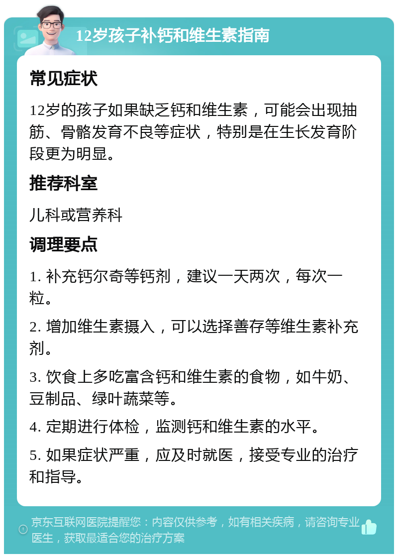 12岁孩子补钙和维生素指南 常见症状 12岁的孩子如果缺乏钙和维生素，可能会出现抽筋、骨骼发育不良等症状，特别是在生长发育阶段更为明显。 推荐科室 儿科或营养科 调理要点 1. 补充钙尔奇等钙剂，建议一天两次，每次一粒。 2. 增加维生素摄入，可以选择善存等维生素补充剂。 3. 饮食上多吃富含钙和维生素的食物，如牛奶、豆制品、绿叶蔬菜等。 4. 定期进行体检，监测钙和维生素的水平。 5. 如果症状严重，应及时就医，接受专业的治疗和指导。