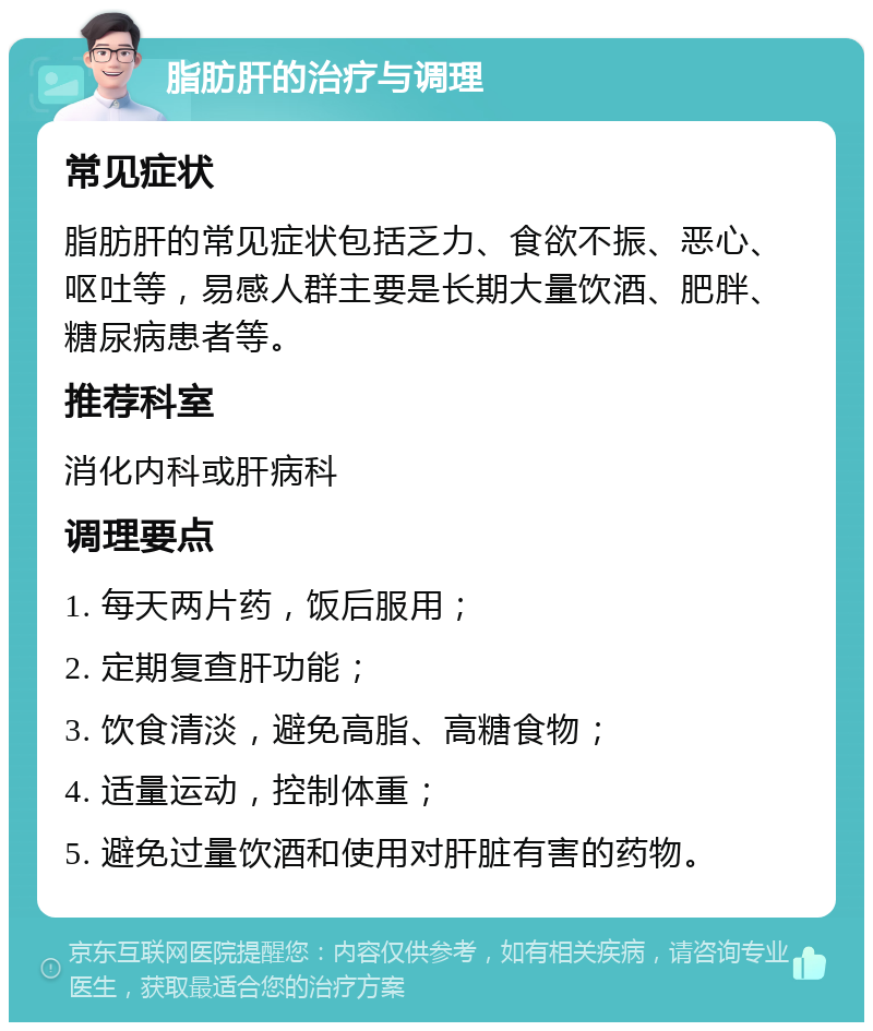 脂肪肝的治疗与调理 常见症状 脂肪肝的常见症状包括乏力、食欲不振、恶心、呕吐等，易感人群主要是长期大量饮酒、肥胖、糖尿病患者等。 推荐科室 消化内科或肝病科 调理要点 1. 每天两片药，饭后服用； 2. 定期复查肝功能； 3. 饮食清淡，避免高脂、高糖食物； 4. 适量运动，控制体重； 5. 避免过量饮酒和使用对肝脏有害的药物。