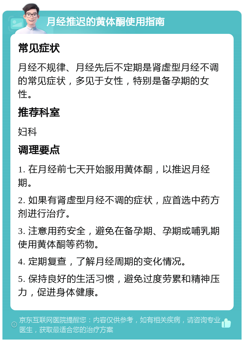 月经推迟的黄体酮使用指南 常见症状 月经不规律、月经先后不定期是肾虚型月经不调的常见症状，多见于女性，特别是备孕期的女性。 推荐科室 妇科 调理要点 1. 在月经前七天开始服用黄体酮，以推迟月经期。 2. 如果有肾虚型月经不调的症状，应首选中药方剂进行治疗。 3. 注意用药安全，避免在备孕期、孕期或哺乳期使用黄体酮等药物。 4. 定期复查，了解月经周期的变化情况。 5. 保持良好的生活习惯，避免过度劳累和精神压力，促进身体健康。