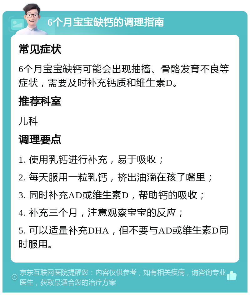 6个月宝宝缺钙的调理指南 常见症状 6个月宝宝缺钙可能会出现抽搐、骨骼发育不良等症状，需要及时补充钙质和维生素D。 推荐科室 儿科 调理要点 1. 使用乳钙进行补充，易于吸收； 2. 每天服用一粒乳钙，挤出油滴在孩子嘴里； 3. 同时补充AD或维生素D，帮助钙的吸收； 4. 补充三个月，注意观察宝宝的反应； 5. 可以适量补充DHA，但不要与AD或维生素D同时服用。