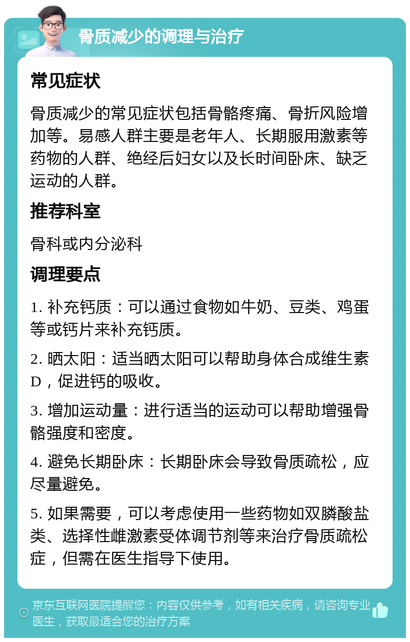 骨质减少的调理与治疗 常见症状 骨质减少的常见症状包括骨骼疼痛、骨折风险增加等。易感人群主要是老年人、长期服用激素等药物的人群、绝经后妇女以及长时间卧床、缺乏运动的人群。 推荐科室 骨科或内分泌科 调理要点 1. 补充钙质：可以通过食物如牛奶、豆类、鸡蛋等或钙片来补充钙质。 2. 晒太阳：适当晒太阳可以帮助身体合成维生素D，促进钙的吸收。 3. 增加运动量：进行适当的运动可以帮助增强骨骼强度和密度。 4. 避免长期卧床：长期卧床会导致骨质疏松，应尽量避免。 5. 如果需要，可以考虑使用一些药物如双膦酸盐类、选择性雌激素受体调节剂等来治疗骨质疏松症，但需在医生指导下使用。