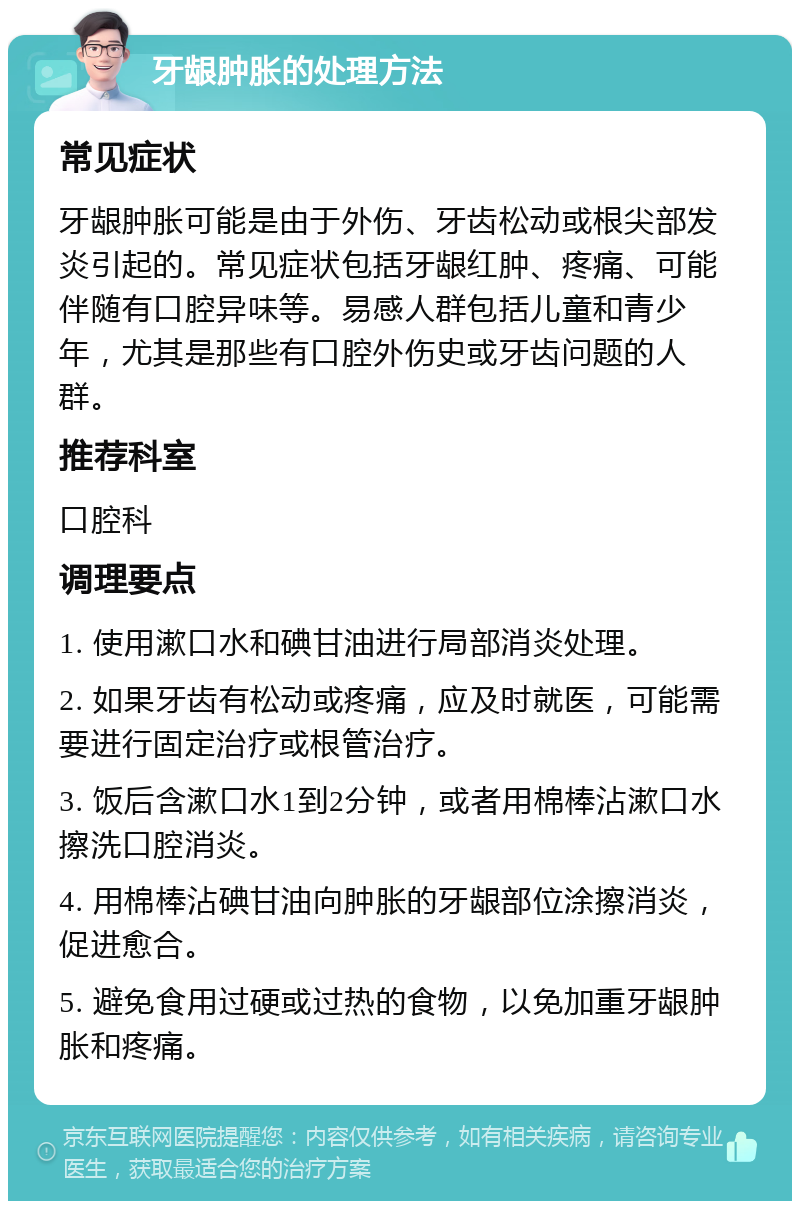 牙龈肿胀的处理方法 常见症状 牙龈肿胀可能是由于外伤、牙齿松动或根尖部发炎引起的。常见症状包括牙龈红肿、疼痛、可能伴随有口腔异味等。易感人群包括儿童和青少年，尤其是那些有口腔外伤史或牙齿问题的人群。 推荐科室 口腔科 调理要点 1. 使用漱口水和碘甘油进行局部消炎处理。 2. 如果牙齿有松动或疼痛，应及时就医，可能需要进行固定治疗或根管治疗。 3. 饭后含漱口水1到2分钟，或者用棉棒沾漱口水擦洗口腔消炎。 4. 用棉棒沾碘甘油向肿胀的牙龈部位涂擦消炎，促进愈合。 5. 避免食用过硬或过热的食物，以免加重牙龈肿胀和疼痛。