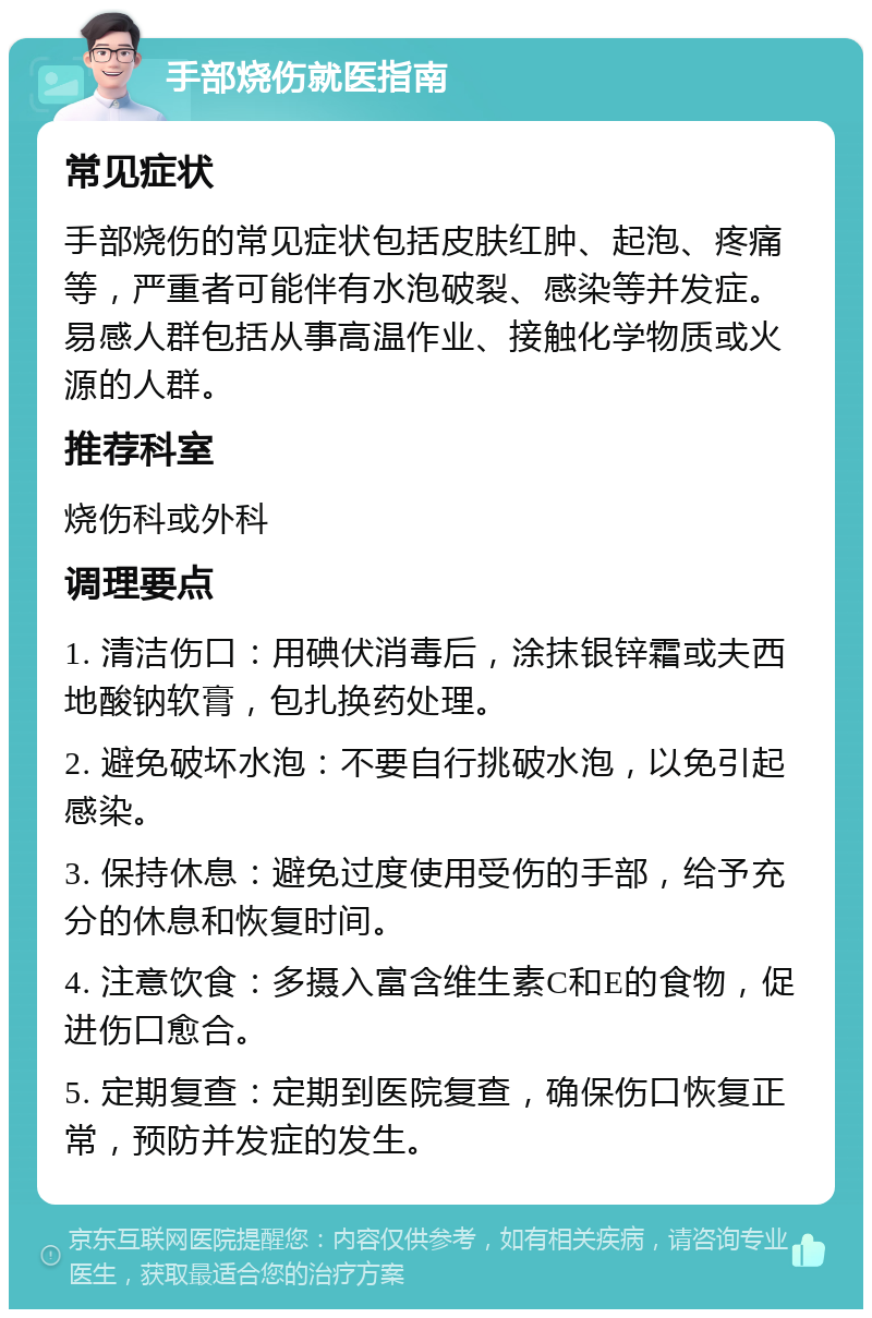 手部烧伤就医指南 常见症状 手部烧伤的常见症状包括皮肤红肿、起泡、疼痛等，严重者可能伴有水泡破裂、感染等并发症。易感人群包括从事高温作业、接触化学物质或火源的人群。 推荐科室 烧伤科或外科 调理要点 1. 清洁伤口：用碘伏消毒后，涂抹银锌霜或夫西地酸钠软膏，包扎换药处理。 2. 避免破坏水泡：不要自行挑破水泡，以免引起感染。 3. 保持休息：避免过度使用受伤的手部，给予充分的休息和恢复时间。 4. 注意饮食：多摄入富含维生素C和E的食物，促进伤口愈合。 5. 定期复查：定期到医院复查，确保伤口恢复正常，预防并发症的发生。