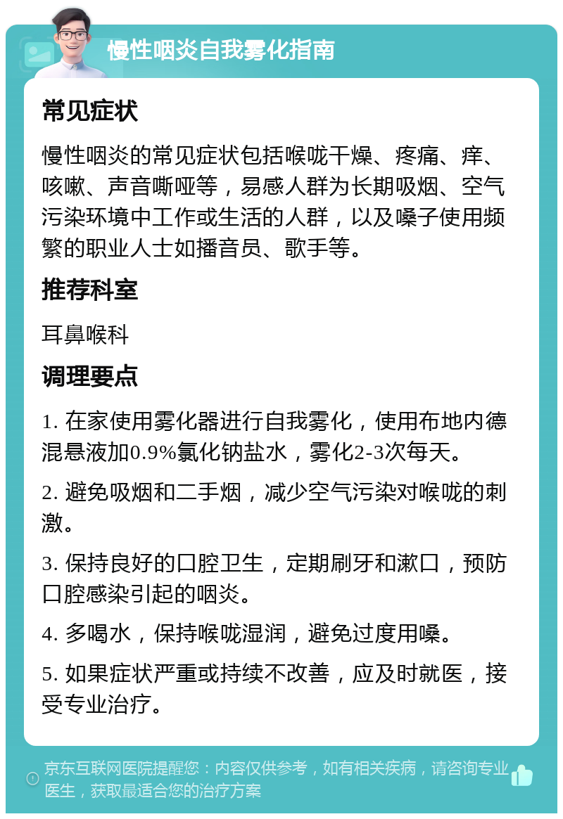 慢性咽炎自我雾化指南 常见症状 慢性咽炎的常见症状包括喉咙干燥、疼痛、痒、咳嗽、声音嘶哑等，易感人群为长期吸烟、空气污染环境中工作或生活的人群，以及嗓子使用频繁的职业人士如播音员、歌手等。 推荐科室 耳鼻喉科 调理要点 1. 在家使用雾化器进行自我雾化，使用布地内德混悬液加0.9%氯化钠盐水，雾化2-3次每天。 2. 避免吸烟和二手烟，减少空气污染对喉咙的刺激。 3. 保持良好的口腔卫生，定期刷牙和漱口，预防口腔感染引起的咽炎。 4. 多喝水，保持喉咙湿润，避免过度用嗓。 5. 如果症状严重或持续不改善，应及时就医，接受专业治疗。