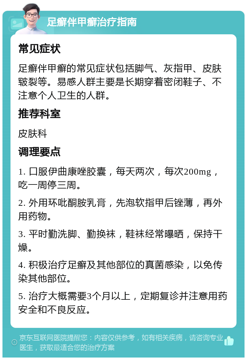 足癣伴甲癣治疗指南 常见症状 足癣伴甲癣的常见症状包括脚气、灰指甲、皮肤皲裂等。易感人群主要是长期穿着密闭鞋子、不注意个人卫生的人群。 推荐科室 皮肤科 调理要点 1. 口服伊曲康唑胶囊，每天两次，每次200mg，吃一周停三周。 2. 外用环吡酮胺乳膏，先泡软指甲后锉薄，再外用药物。 3. 平时勤洗脚、勤换袜，鞋袜经常曝晒，保持干燥。 4. 积极治疗足癣及其他部位的真菌感染，以免传染其他部位。 5. 治疗大概需要3个月以上，定期复诊并注意用药安全和不良反应。