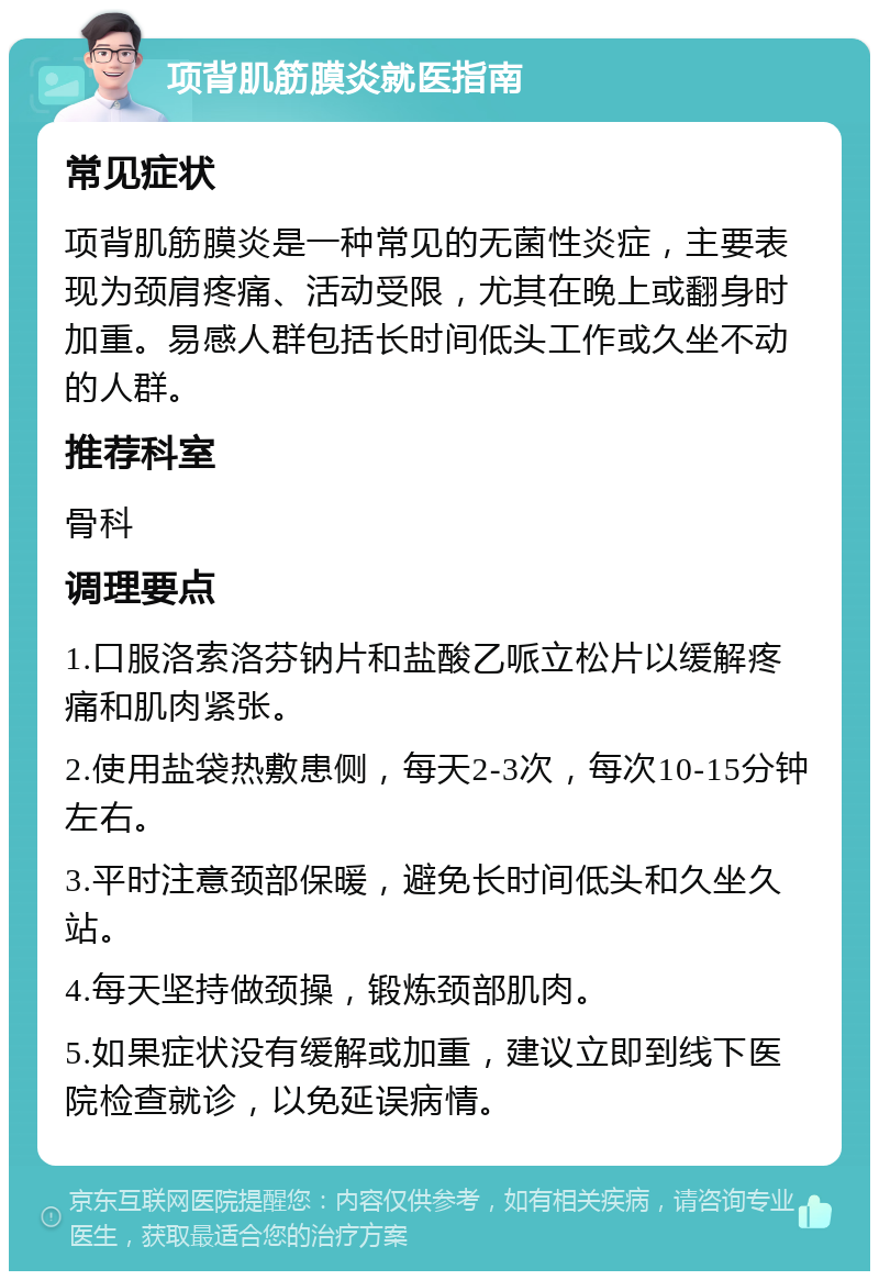 项背肌筋膜炎就医指南 常见症状 项背肌筋膜炎是一种常见的无菌性炎症，主要表现为颈肩疼痛、活动受限，尤其在晚上或翻身时加重。易感人群包括长时间低头工作或久坐不动的人群。 推荐科室 骨科 调理要点 1.口服洛索洛芬钠片和盐酸乙哌立松片以缓解疼痛和肌肉紧张。 2.使用盐袋热敷患侧，每天2-3次，每次10-15分钟左右。 3.平时注意颈部保暖，避免长时间低头和久坐久站。 4.每天坚持做颈操，锻炼颈部肌肉。 5.如果症状没有缓解或加重，建议立即到线下医院检查就诊，以免延误病情。