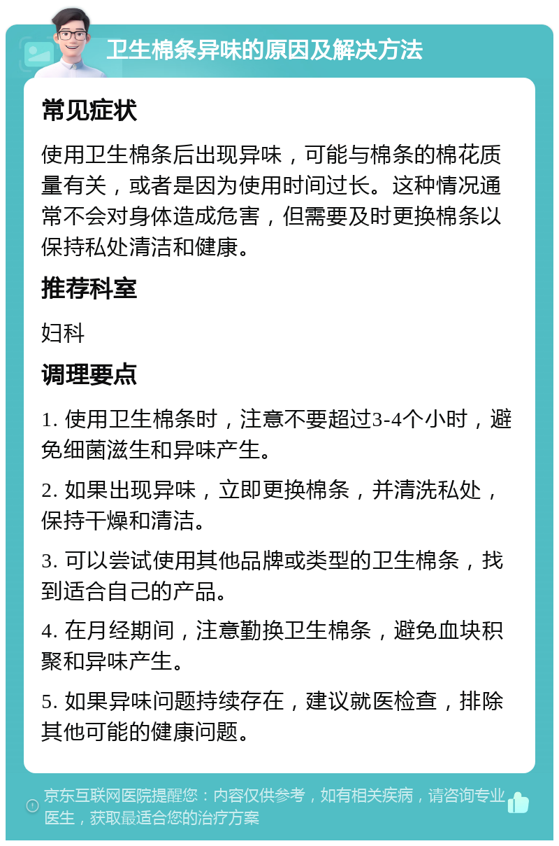 卫生棉条异味的原因及解决方法 常见症状 使用卫生棉条后出现异味，可能与棉条的棉花质量有关，或者是因为使用时间过长。这种情况通常不会对身体造成危害，但需要及时更换棉条以保持私处清洁和健康。 推荐科室 妇科 调理要点 1. 使用卫生棉条时，注意不要超过3-4个小时，避免细菌滋生和异味产生。 2. 如果出现异味，立即更换棉条，并清洗私处，保持干燥和清洁。 3. 可以尝试使用其他品牌或类型的卫生棉条，找到适合自己的产品。 4. 在月经期间，注意勤换卫生棉条，避免血块积聚和异味产生。 5. 如果异味问题持续存在，建议就医检查，排除其他可能的健康问题。