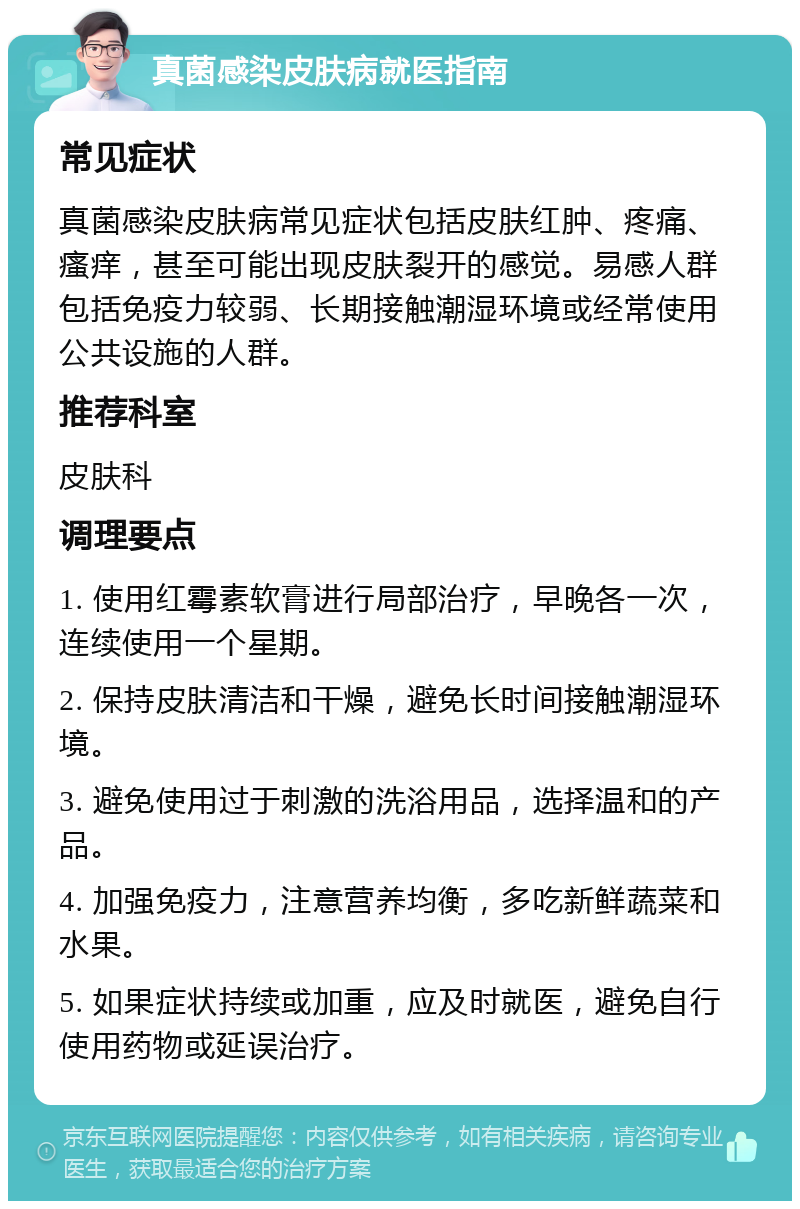 真菌感染皮肤病就医指南 常见症状 真菌感染皮肤病常见症状包括皮肤红肿、疼痛、瘙痒，甚至可能出现皮肤裂开的感觉。易感人群包括免疫力较弱、长期接触潮湿环境或经常使用公共设施的人群。 推荐科室 皮肤科 调理要点 1. 使用红霉素软膏进行局部治疗，早晚各一次，连续使用一个星期。 2. 保持皮肤清洁和干燥，避免长时间接触潮湿环境。 3. 避免使用过于刺激的洗浴用品，选择温和的产品。 4. 加强免疫力，注意营养均衡，多吃新鲜蔬菜和水果。 5. 如果症状持续或加重，应及时就医，避免自行使用药物或延误治疗。