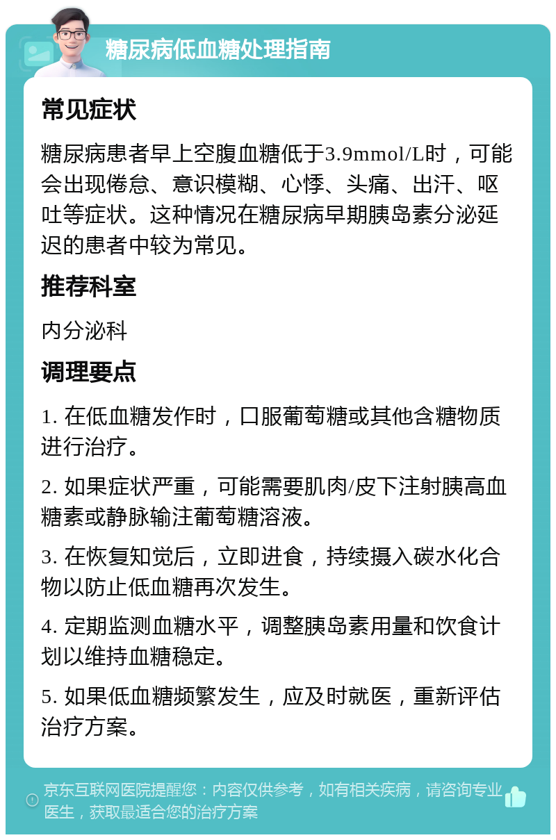 糖尿病低血糖处理指南 常见症状 糖尿病患者早上空腹血糖低于3.9mmol/L时，可能会出现倦怠、意识模糊、心悸、头痛、出汗、呕吐等症状。这种情况在糖尿病早期胰岛素分泌延迟的患者中较为常见。 推荐科室 内分泌科 调理要点 1. 在低血糖发作时，口服葡萄糖或其他含糖物质进行治疗。 2. 如果症状严重，可能需要肌肉/皮下注射胰高血糖素或静脉输注葡萄糖溶液。 3. 在恢复知觉后，立即进食，持续摄入碳水化合物以防止低血糖再次发生。 4. 定期监测血糖水平，调整胰岛素用量和饮食计划以维持血糖稳定。 5. 如果低血糖频繁发生，应及时就医，重新评估治疗方案。